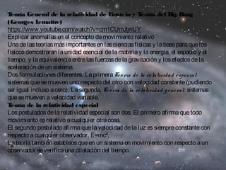 Teoría General de la relatividad de Einstein y Teoría del Big Bang 
(Georges Lemaître) 
https://www.youtube.com/watch?v=cm1CUmJgnUY 
Explicar anomalías en el concepto de movimiento relativo 
Una de las teorías más importantes en las ciencias físicas y la base para que los 
físicos demostraran la unidad esencial de la materia y la energía, el espacio y el 
tiempo, y la equivalencia entre las fuerzas de la gravitación y los efectos de la 
aceleración de un sistema. 
Dos formulaciones diferentes. La primera Te o ría de la re latividad e spe cial 
sistemas que se mueven uno respecto del otro con velocidad constante (pudiendo 
ser igual incluso a cero). La segunda, Te o ría de la re latividad g e ne ral sistemas 
que se mueven a velocidad variable. 
Teoría de la relatividad especial 
Los postulados de la relatividad especial son dos. El primero afirma que todo 
movimiento es relativo a cualquier otra cosa. 
El segundo postulado afirma que la velocidad de la luz es siempre constante con 
respecto a cualquier observador. E=mc², 
La teoría también establece que en un sistema en movimiento con respecto a un 
observador se verifica una dilatación del tiempo. 
 