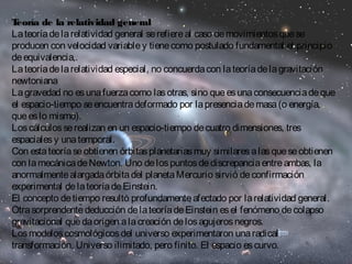 Teoría de la relatividad general 
La teoría de la relatividad general se refiere al caso de movimientos que se 
producen con velocidad variable y tiene como postulado fundamental el principio 
de equivalencia,. 
La teoría de la relatividad especial, no concuerda con la teoría de la gravitación 
newtoniana 
La gravedad no es una fuerza como las otras, sino que es una consecuencia de que 
el espacio-tiempo se encuentra deformado por la presencia de masa (o energía, 
que es lo mismo). 
Los cálculos se realizan en un espacio-tiempo de cuatro dimensiones, tres 
espaciales y una temporal. 
Con esta teoría se obtienen órbitas planetarias muy similares a las que se obtienen 
con la mecánica de Newton. Uno de los puntos de discrepancia entre ambas, la 
anormalmente alargada órbita del planeta Mercurio sirvió de confirmación 
experimental de la teoría de Einstein. 
El concepto de tiempo resultó profundamente afectado por la relatividad general. 
Otra sorprendente deducción de la teoría de Einstein es el fenómeno de colapso 
gravitacional que da origen a la creación de los agujeros negros. 
Los modelos cosmológicos del universo experimentaron una radical 
transformación. Universo ilimitado, pero finito. El espacio es curvo. 
 