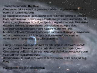 Teoría más conocida, Big Bang. 
Observación del alejamiento a gran velocidad de otras galaxias respecto a la 
nuestra en todas direcciones. 
Se basa en soluciones de las ecuaciones de la relatividad general de Einstein. 
Onda expansiva masiva permitió que toda la energía y materia conocidas del 
Universo, surgieran a partir de algún tipo de energía desconocido. Un instante 
después el Universo se expandió con una velocidad incomprensible. 
Esta expansión ha continuado y continua pero mucho más lenta. 
Muchos científicos creen que a medida que transcurría el tiempo y la materia se 
enfriaba, se empezaron a formar tipos de átomos más diversos que se 
condensaron en las estrellas y las galaxias actuales. 
George Lemaître, sugirió por primera vez esta teoría en los años 20, cuando 
propuso que el Universo comenzó a partir de un único átomo primigenio. 
Observaciones de Edwin Hubble de las galaxias alejándose de nosotros a gran 
velocidad y en todas direcciones y 
descubrimiento de la radiación cósmica de microondas, restos de luz del Big 
Bang. 
Razones de la explosión desconocidas. 
 