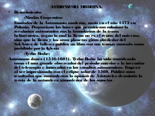 ASTRONOMIA MODERNA: 
• Renacimiento: 
-Nicolás Coopernico: 
Fundador de la Astronomia moderna, nació en el año 1473 en 
Polonia. Proporcionó las bases que permitieron culminar la 
revolución astronómica con la formulación de la teoría 
heliocéntrica, según la cual la Tierra no es el centro del universo, 
sino que la Tierra y los otros planetas giran alrededor del 
Sol.Antes de fallecer publica un libro con sus teorias marcado como 
prohibido por la Iglesia 
-Tycho Brahe: 
Astrónomo danés (1546-1601). Tycho Brahe ha sido considerado 
como el más grande observador del periodo anterior a la invención 
del telescopio e innovador en los estudios astronómicos. Empezó 
al ser impresionado con el eclipse solar de 1560. Publicó unos 
resultados que contradecían la opinión de Aristoteles desmintió la 
teoria de la naturaleza atmosferica de los cometas 
 