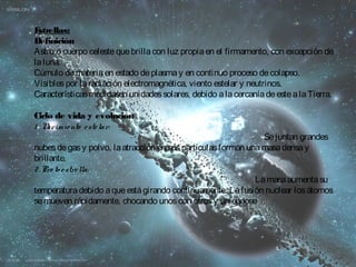 Estrellas: 
Definición 
Astro o cuerpo celeste que brilla con luz propia en el firmamento, con excepción de 
la luna. 
Cúmulo de materia en estado de plasma y en continuo proceso de colapso. 
Visibles por la radiación electromagnética, viento estelar y neutrinos. 
Características medidasen unidades solares, debido a la cercanía de este a la Tierra. 
Ciclo de vida y evolución 
1 .Nacimie nto e ste lar: 
Se juntan grandes 
nubes de gas y polvo, la atracción en sus partículas forman una masa densa y 
brillante. 
2.Pro to e stre lla: 
La masa aumenta su 
temperatura debido a que está girando continuamente. La fusión nuclear los átomos 
se mueven rápidamente, chocando unos con otros y uniéndose 
 