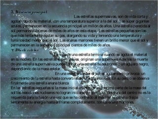 3. Se cue ncia principal: 
Las estrellas supermasivas, son de vida corta y 
agotan rápido su material, con una temperatura superior a la del sol. Las súper gigantes 
azules, permanecen en la secuencia principal un millón de años. Una estrella parecida al 
sol permanece decenas de miles de años en esta etapa. Las estrellas pequeñas son las 
que más lentamente agotan su gas, alargando su vida y teniendo una temperatura y 
luminosidad menor que el sol. Las enanas marrones tienen un brillo menor que el sol y 
permanecen en la secuencia principal cientos de miles de años. 
4. Mue rte e ste lar: 
La vida de una estrella termina cuando se agota el material 
en su núcleo. En las estrellas supermasivas originan una supernova Además la muerte 
de una estrella supermasiva puede formar una estrella de neutrones o un agujero negro, 
dependiendo de la masa estelar. 
En una estrella similar al sol, el agotamiento provoca un 
crecimiento de la estrella hasta convertirse en una gigante roja. En su centro se observa 
finalmente una estrella enana blanca 
En las estrellas pequeñas si la masa inicial es inferior a la decima parte de la masa del 
sol las reacciones nucleares no logran iniciarse ya que la temperatura del centro no es la 
requerida para la fusión una vez que se ha contraído al máximo la estrella disipa 
lentamente su energía hasta enfriarse completamente, son las enana marrones. 
 