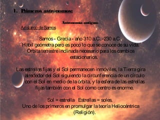 1. Primeros astrónomos: 
Astronomía antigua: 
Aristarco de Samos 
Samos - Grecia - año 310 a.C. -230 a.C. 
Hábil geómetra pero es poco lo que se conoce de su vida. 
Órbita terrestre inclinada necesario para los cambios 
estacionarios. 
Las estrellas fijas y el Sol permanecen inmóviles, la Tierra gira 
alrededor del Sol siguiendo la circunferencia de un círculo 
con el Sol en medio de la órbita, y la esfera de las estrellas 
fijas también con el Sol como centro es enorme. 
Sol = estrella Estrellas = soles. 
Uno de los primeros en promulgar la teoría Heliocéntrica 
(Religión). 
 