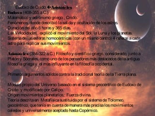 Eudoxo de Cnido Aristóteles 
Eudoxo (408-355 a.C.) 
Matemático y astrónomo griego , Cnido. 
Fenómenos, donde describió la salida y ocultación de los astros. 
Duración del año 6 horas y 365 días. 
Las Velocidades: explicó el movimiento del Sol, la Luna y los planetas. 
Sistema de las esferas homocéntricas (con un mismo centro) 4 esferas a cada 
astro para explicar sus movimientos. 
Aristóteles (384-322 a.C.) Filósofo y científico griego, considerado, junto a 
Platón y Sócrates, como uno de los pensadores más destacados de la antigua 
filosofía griega y el más influyente en la filosofía occidental. 
Primeros argumentos sólidos contra la tradicional teoría de la Tierra plana. 
Modelo propio del Universo basasdo en el sistema geocéntrico de Eudoxo de 
Cnido y modificado por Calipo. 
Origen movimientos planetarios,: Fuerza divina. 
Teoría descrita en Metafísica sustituida por el sistema de Tolomeo, 
geocéntrico, que tenía en cuenta de manera más precisa los movimientos 
celestes y universalmente aceptado hasta Copérnico. 
 