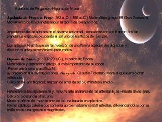 Apolonio de Pérgamo e Hiparco de Nicea 
Apolonio de Perga o Perge; 262 a..C. - 180 a..C.) Matemático griego. El Gran Geómetra 
Movimiento de los planetas según la teoría de los epiciclos. 
Importancia de las cónicas en el sistema universal , descubrimiento de Kepler: órbitas 
planetarias elípticas, ocupando el sol uno de los focos de la elipse. 
Los antiguos le atribuyeron la invención de una forma especial de reloj solar y 
descubrimientos astronómicos precursores. 
Hiparco de Nicea (c. 190-120 a.C.), Hiparco de Rodas 
Matemático y astrónomo griego, el más importante de su época 
.Primer astrónomo científico.M 
uy preciso en sus investigaciones, Almag e sto Claudio Tolomeo, sobre el que ejerció gran 
influencia. 
Cálculos del año tropical, margen de error de solo 6 minutos y medio. 
Precesión de los equinoccios y movimiento aparente de las estrellas fijas Periodo de eclipses. 
Calculó la distancia a la Luna. 
Modelo teórico del movimiento de la luna basado en epiciclos. 
Primer catálogo celeste que contenía aproximadamente 850 estrellas, diferenciándolas por su 
brillo en seis categorías o magnitudes, 
 