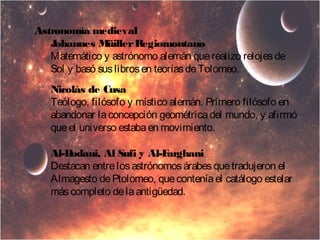 Astronomía medieval 
Johannes Müiller Regiomontano 
Matemático y astrónomo alemán que realizo relojes de 
Sol y basó sus libros en teorías de Tolomeo. 
Nicolás de Cusa 
Teólogo, filósofo y místico alemán. Primero filósofo en 
abandonar la concepción geométrica del mundo, y afirmó 
que el universo estaba en movimiento. 
Al-Bodani, Al Sufi y Al-Farghani 
Destacan entre los astrónomos árabes que tradujeron el 
Almagesto de Ptolomeo, que contenía el catálogo estelar 
más completo de la antigüedad. 
 