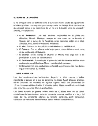 EL NOMBRE DE LOS RÍOS
El río principal suele ser definido como el curso con mayor caudal de agua (medio
o máximo) o bien con mayor longitud o mayor área de drenaje. Este concepto de
río principal, como el de nacimiento de un río o la distinción entre río principal y
afluente, son arbitrarios.
 El río Amazonas: Con tres afluentes importantes en su parte alta
(Marañón, Ucayali, Huallaga) aunque en este caso, se ha tomado al
Ucayali, por el curso del río Apurímac, cuyas nacientes están en el Misti,
Arequipa, Perú, como el verdadero Amazonas.
 El Nilo: Formado por la confluencia del Nilo Blanco y el Nilo Azul.
 El Orinoco: Con un afluente más largo que el propio Orinoco en el punto
de su confluencia, el Guaviare.
 El Misisipi: Misuri, siendo el afluente (el Misuri) más largo que el río
principal en el punto de su confluencia.
 El Guadalquivir: Formado por la parte alta del río con este nombre en su
confluencia con el Guadiana Menor, cuya longitud es mayor.
 El Bergantes: En cuya confluencia en Forcall con otros dos ríos más largos
sigue conservando su nombre.
RÍOS Y PAISAJES
Los ríos erosionan rocas y sedimentos, llegando a abrir cauces y valles,
modelando el paisaje en lo que se denomina modelado fluvial. El cauce profundo
del río Colorado, ha recortado en algunos lugares hasta una profundidad de
1,5 km, formando el Gran Cañón. Y el cañón del río Majes, en el Perú, es todavía
más profundo, con unos 3 km de profundidad.
Los valles fluviales en general tienen forma de V, sobre todo, en las zonas
montañosas de levantamiento reciente, pero esta forma se modifica a lo largo del
curso del río, ampliando además su tamaño, pendiente, perfil transversal,
capacidad de transporte de sedimentos y otras muchas características.
 