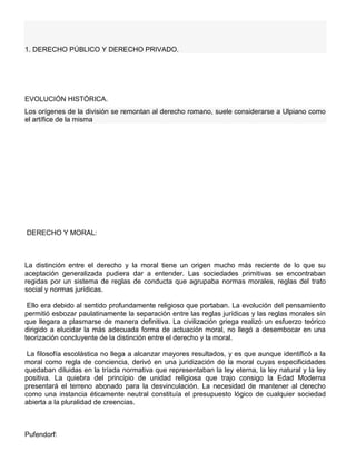 1. DERECHO PÚBLICO Y DERECHO PRIVADO.
EVOLUCIÓN HISTÓRICA.
Los orígenes de la división se remontan al derecho romano, suele considerarse a Ulpiano como
el artífice de la misma
DERECHO Y MORAL:
La distinción entre el derecho y la moral tiene un origen mucho más reciente de lo que su
aceptación generalizada pudiera dar a entender. Las sociedades primitivas se encontraban
regidas por un sistema de reglas de conducta que agrupaba normas morales, reglas del trato
social y normas jurídicas.
Ello era debido al sentido profundamente religioso que portaban. La evolución del pensamiento
permitió esbozar paulatinamente la separación entre las reglas jurídicas y las reglas morales sin
que llegara a plasmarse de manera definitiva. La civilización griega realizó un esfuerzo teórico
dirigido a elucidar la más adecuada forma de actuación moral, no llegó a desembocar en una
teorización concluyente de la distinción entre el derecho y la moral.
La filosofía escolástica no llega a alcanzar mayores resultados, y es que aunque identificó a la
moral como regla de conciencia, derivó en una juridización de la moral cuyas especificidades
quedaban diluidas en la tríada normativa que representaban la ley eterna, la ley natural y la ley
positiva. La quiebra del principio de unidad religiosa que trajo consigo la Edad Moderna
presentará el terreno abonado para la desvinculación. La necesidad de mantener al derecho
como una instancia éticamente neutral constituía el presupuesto lógico de cualquier sociedad
abierta a la pluralidad de creencias.
Pufendorf:
 