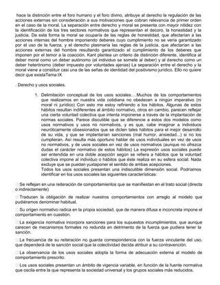 hace la distinción entre el foro humano y el foro divino, atribuye al derecho la regulación de las
acciones externas sin consideración a sus motivaciones que cobran relevancia de primer orden
en el caso de la moral. La separación entre derecho y moral se presenta con mayor nitidez con
la identificación de los tres sectores normativos que representan el decoro, la honestidad y la
justicia. De esta forma la moral se ocuparía de las reglas de honestidad, que afectarían a las
acciones internas del hombre imponiendo deberes cuyo cumplimiento no se vería garantizado
por el uso de la fuerza, y el derecho plasmaría las reglas de la justicia, que afectarían a las
acciones externas del hombre resultando garantizado el cumplimiento de los deberes que
imponen por el temor a la coacción. Kant plantea un criterio de distinción diferente, identifica al
deber moral como un deber autónomo (el individuo se somete al deber) y al derecho como un
deber heterónomo (deber impuesto por voluntades ajenas) La separación entre el derecho y la
moral viene a constituir casi una de las señas de identidad del positivismo jurídico. Ello no quiere
decir que existaTema IX
. Derecho y usos sociales.
1. Delimitación conceptual de los usos sociales….Muchos de los comportamientos
que realizamos en nuestra vida cotidiana no obedecen a ningún imperativo (ni
moral ni jurídico) Con esto me estoy refiriendo a los hábitos. Algunas de estos
hábitos resultan indiferentes al ámbito normativo, otros en cambio, parecen reflejar
una cierta voluntad colectiva que intenta imponerse a través de la implantación de
normas sociales. Parece discutible que se diferencie a estos dos modelos como
usos normativos y usos no normativos, y es que, cabe imaginar a individuos
neuróticamente obsesionados que se dicten tales hábitos para el mejor desarrollo
de su vida, y que se implantarían sanciones (mal humor, ansiedad...) si no los
cumplieran. Así resulta más oportuno hablar de usos individuales en vez de usos
no normativos, y de usos sociales en vez de usos normativos (aunque no ofrezca
dudas el carácter normativo de estos hábitos) La expresión usos sociales puede
ser entendida en una doble acepción según se refiera a hábitos que la voluntad
colectiva impone al individuo o hábitos que éste realiza en su esfera social. Nada
excluye que se puedan yuxtaponer el sentido de ambas acepciones.
Todos los usos sociales presentan una indiscutible dimensión social. Podríamos
identificar en los usos sociales las siguientes características:
Se reflejan en una reiteración de comportamientos que se manifiestan en el trato social (directa
o indirectamente)
Traducen la obligación de realizar nuestros comportamientos con arreglo al modelo que
pudiéramos denominar habitual.
Su origen normativo radica en la propia sociedad, que de manera difusa e inconcreta impone el
comportamiento en cuestión.
La exigencia normativa incorpora sanciones para los supuestos incumplimientos, que aunque
carecen de mecanismos formales no redunda en detrimento de la fuerza que pudiera tener la
sanción.
La frecuencia de su reiteración no guarda correspondencia con la fuerza vinculante del uso,
que dependerá de la sanción social que la colectividad decida atribuir a su contravención.
La observancia de los usos sociales adopta la forma de adecuación externa al modelo de
comportamiento prescrito.
Los usos sociales presentan un ámbito de vigencia variable, en función de la fuente normativa
que oscila entre la que representa la sociedad universal y los grupos sociales más reducidos.
 
