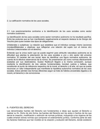 2. La calificación normativa de los usos sociales.
2.1. Los posicionamientos contrarios a la identificación de los usos sociales como sector
normativo autónomo.
La identificación de los usos sociales como sector normativo autónomo no ha resultado pacífica.
Entre las posturas que se han manifestado negativamente al respecto destaca la de Giorgio del
Vecchio para quien existen dos tipos de obligaciones:
Unilaterales o subjetivas: La relación que establece que el individuo consigo mismo (acciones
morales)Bilaterales u objetivas: que reflejarían una relación del sujeto con al menos otro
individuo (relacionadas con el derecho)
Entiende que la única razón que se puede esgrimir para atribuirle naturaleza autónoma es la
dificultad que plantea la adscripción de los usos sociales a uno u otro sector del universo
normativo. El carácter del uso social, lejos de identificar una figura normativa autónoma, da
cuenta de la efectiva observancia de la norma. Se presentarían así como normas efectivamente
acatadas por sus destinatarios. Gustav Radbruch llegará a la misma conclusión, aunque
mediante la identificación de tres valores fundamentales, bondad, justicia y belleza, que
constituirán el punto de referencia respectivo de la moral, el derecho y el arte, sin que se pueda
reconocer un valor independiente que manifieste la hipotética autonomía normativa de los usos
sociales. Estos admiten dos formas diferentes según se trate de hábitos ancestrales (ligados a la
moral y el derecho) o de convicciones
6.- FUENTES DEL DERECHO
Las denominadas fuentes del Derecho son fundamentos e ideas que ayudan al Derecho a
realizar su fin. Dicho de otro forma, las fuentes del Derecho son los actos o hechos de los que
deriva la creación, modificación o extinción de normas jurídicas, incluyendo a los órganos de los
cuales emanan dichas normas que componen el ordenamiento jurídico. Conforma parte de esto
los factores históricos que han incidido en la creación y evolución del Derecho, donde existieron
 