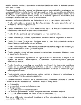 factores políticos, sociales, y económicos que fueron tomados en cuenta al momento de crear
las normas jurídicas.
Estas fuentes del Derecho han sido identificadas primero como materiales, constituyendo las
causas que históricamente han influido en la generación de ciertas normas, tales como factores
ideológicos, sociales, económicos, etc, y luego como formales, constituyendo los actos a través
de los cuales se producen las normas, siendo ello el modo de expresión o documento que se
emplee para exteriorizar el producto de un acto normativo.
Así mismo, las fuentes de Derecho son distinguidas en otras formas citadas a continuación:
Fuentes deliberadas de creación del Derecho, referidas a los actos conscientes con la
intención de establecer reglas jurídicas.
Fuentes espontáneas, que incluye a aquellos actos que no se realizan con la intención de
establecer normas, pero finalmente producen ese efecto.
Fuentes directas (jurídicas), representadas por la Ley y sus ordenamientos.
Fuentes indirectas (no jurídicas), representadas por la costumbre al acogimiento de normas.
Fuentes Principales, Subsidiarias y Auxiliares, según el orden de importancia impuestas a
ellas en la conformación de las normas jurídicas.
Fuentes Históricas (escritas y no escritas), basada en documentos antiguos del Derecho y su
aplicación en el tiempo, o hallazgos arqueológicos.
Fuentes estatales: normas o leyes creadas de forma directa por los órganos del estado. Leyes
de las cortes: ley de montes.
Fuentes Extra-Estatales: aquellas que dan lugar a la creación de derecho al margen de los
órganos del estado. La jurisprudencia, la costumbre, la conciencia jurídica, principios
generales del derecho.
Fuentes formales: a su vez hay que entenderlas considerando los órganos de creación de
derecho por una parte y por otra parte las formas en las que se exterioriza ese derecho. Los
órganos: cortes generales, estado y la sociedad. Las formas en las que se exteriorizan: leyes,
decretos y la costumbre.
Fuente material: cualquier elemento que pudiera contribuir a establecer el contenido de la
norma jurídica, nº ilimitado, carácter sociológico.
El Derecho occidental, constituido por el Sistema Romano Germánico o Sistema de Derecho
Continental, tiende a entender como fuentes del Derecho a las siguientes:
La Constitución.
La Ley, con todo su ordenamiento de normas.
La Jurisprudencia.
La Costumbre, proveniente de la sociedad.
Los Principios generales del Derecho, para poder interpretar las normas a aplicar.
La Doctrina, para la adopción de normas o criterios de interpretación.
En el marco del Derecho Internacional, el estatuto de la Corte Internacional de Justicia, enumera
como fuentes del Derecho a:
 