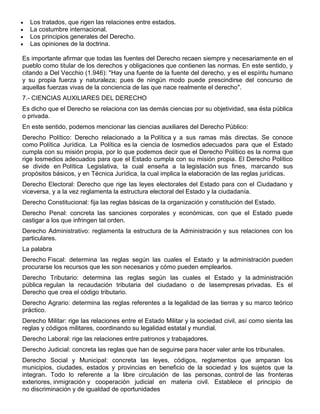 Los tratados, que rigen las relaciones entre estados.
La costumbre internacional.
Los principios generales del Derecho.
Las opiniones de la doctrina.
Es importante afirmar que todas las fuentes del Derecho recaen siempre y necesariamente en el
pueblo como titular de los derechos y obligaciones que contienen las normas. En este sentido, y
citando a Del Vecchio (1.946): "Hay una fuente de la fuente del derecho, y es el espíritu humano
y su propia fuerza y naturaleza; pues de ningún modo puede prescindirse del concurso de
aquellas fuerzas vivas de la conciencia de las que nace realmente el derecho".
7.- CIENCIAS AUXILIARES DEL DERECHO
Es dicho que el Derecho se relaciona con las demás ciencias por su objetividad, sea ésta pública
o privada.
En este sentido, podemos mencionar las ciencias auxiliares del Derecho Público:
Derecho Político: Derecho relacionado a la Política y a sus ramas más directas. Se conoce
como Política Jurídica. La Política es la ciencia de losmedios adecuados para que el Estado
cumpla con su misión propia, por lo que podemos decir que el Derecho Político es la norma que
rige losmedios adecuados para que el Estado cumpla con su misión propia. El Derecho Político
se divide en Política Legislativa, la cual enseña a la legislación sus fines, marcando sus
propósitos básicos, y en Técnica Jurídica, la cual implica la elaboración de las reglas jurídicas.
Derecho Electoral: Derecho que rige las leyes electorales del Estado para con el Ciudadano y
viceversa, y a la vez reglamenta la estructura electoral del Estado y la ciudadanía.
Derecho Constitucional: fija las reglas básicas de la organización y constitución del Estado.
Derecho Penal: concreta las sanciones corporales y económicas, con que el Estado puede
castigar a los que infringen tal orden.
Derecho Administrativo: reglamenta la estructura de la Administración y sus relaciones con los
particulares.
La palabra
Derecho Fiscal: determina las reglas según las cuales el Estado y la administración pueden
procurarse los recursos que les son necesarios y cómo pueden emplearlos.
Derecho Tributario: determina las reglas según las cuales el Estado y la administración
pública regulan la recaudación tributaria del ciudadano o de lasempresas privadas. Es el
Derecho que crea el código tributario.
Derecho Agrario: determina las reglas referentes a la legalidad de las tierras y su marco teórico
práctico.
Derecho Militar: rige las relaciones entre el Estado Militar y la sociedad civil, así como sienta las
reglas y códigos militares, coordinando su legalidad estatal y mundial.
Derecho Laboral: rige las relaciones entre patronos y trabajadores.
Derecho Judicial: concreta las reglas que han de seguirse para hacer valer ante los tribunales.
Derecho Social y Municipal: concreta las leyes, códigos, reglamentos que amparan los
municipios, ciudades, estados y provincias en beneficio de la sociedad y los sujetos que la
integran. Todo lo referente a la libre circulación de las personas, control de las fronteras
exteriores, inmigración y cooperación judicial en materia civil. Establece el principio de
no discriminación y de igualdad de oportunidades
 
