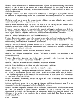 Derecho y La Ciencia Médica: la medicina tiene como objetivo dar el debido valor y significación
genérica a ciertos hechos del hombre, los cuales contribuyen a la ilustración de los entes
jurídicos en la aplicación de la ley y la administración judicial. Se pueden identificar aquí a las
siguientes divisiones:
Patología Forense: parte de la investigación medica que se encarga de investigar las causas
de la muerte de las personas y cuáles son los elementos de prueba para edificar una convicción
.
Medicina Legal: es la suma de conocimientos médicos que son utilizados para resolver
cuestiones comprendidas en la jurisdicción civil.
Derecho Medio Ambiental: rige y concreta las leyes que han de seguirse en materia medio
ambiental, incluyendo el cuidado y conservación del medio ambiente.
Derechos Humanos: reclama el reconocimiento, respeto, tutela y promoción de parte de todos
los hombres. Son derechos inherentes, inalienables e imprescriptibles a la persona humana. No
están bajo el comando del poder político, sino exclusivamente bajo el poder del hombre.
Derecho Canónico: regula las leyes canónicas y eclesiásticas.
Derecho Económico: regula y crea reglamentaciones sobre las acciones trazadas sobre el orden
económico que repercuten sobre el aspecto jurídico, demostrando la necesidad de que
la economía y el derecho estén íntimamente relacionadas.
Derecho Estadístico: crea las bases de las estadísticas judiciales. Es más bien el Derecho Puro
ayudado por las ciencias estadísticas, las cuales agrupan metódicamente todos los hechos que
se prestan a una evolución numérica.
Ahora se mencionan las ciencias auxiliares del Derecho Privado:.
Derecho Civil: contiene las reglas del Derecho Común que se aplican a las relaciones de los
particulares entre si.
Derecho Comercial: contiene las reglas cuya aplicación esta reservada los actos
de comercio u operaciones mercantiles, dividiéndose en:
Derecho Comercial Terrestre: contiene las reglas comerciales terrestres.
Derecho Comercial Marítimo: contiene las reglas comerciales marítimas.
Derecho Comercial Aéreo: contiene las reglas comerciales aéreas.
Derecho Científico y Tecnológico: regula el desarrollo científico y tecnológico, en cuanto a su
uso, límites y parámetros en el ámbito civil, militar y estatal. Esta muy ligado al derecho de autor,
y a la ciencia computacional. Su legislación tiene su origen por la ausencia de leyes regulatorias
en materia de delitos informáticos.
Derecho Financiero: determina y estudia las reglas del sector financiero y bancario de una
sociedad determinada.
Derecho Lingüístico: regula y crea las leyes y estatutos lingüísticos internacionales. Crea las
reales acedemicas de lenguas y da institucionalidad a las mismas.
Derecho Industrial: regula los derechos de los inventores, descubridores e introductores sobre
las creaciones, inventos o descubrimientos relacionados con la industria, así como de
productores, fabricantes o comerciantes sobre las frases o signos especiales que adopten para
distinguir de los similares los resultados de su trabajo o actividad. Este Derecho regula la
emisión de patentes.
CONCLUSIONES
 