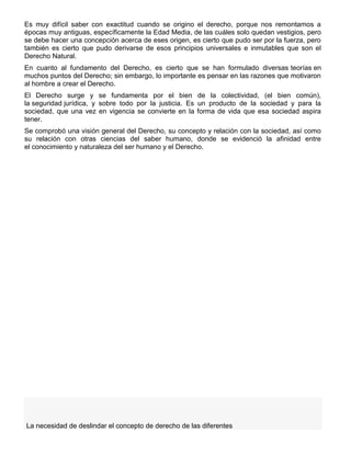 Es muy difícil saber con exactitud cuando se origino el derecho, porque nos remontamos a
épocas muy antiguas, específicamente la Edad Media, de las cuáles solo quedan vestigios, pero
se debe hacer una concepción acerca de eses origen, es cierto que pudo ser por la fuerza, pero
también es cierto que pudo derivarse de esos principios universales e inmutables que son el
Derecho Natural.
En cuanto al fundamento del Derecho, es cierto que se han formulado diversas teorías en
muchos puntos del Derecho; sin embargo, lo importante es pensar en las razones que motivaron
al hombre a crear el Derecho.
El Derecho surge y se fundamenta por el bien de la colectividad, (el bien común),
la seguridad jurídica, y sobre todo por la justicia. Es un producto de la sociedad y para la
sociedad, que una vez en vigencia se convierte en la forma de vida que esa sociedad aspira
tener.
Se comprobó una visión general del Derecho, su concepto y relación con la sociedad, así como
su relación con otras ciencias del saber humano, donde se evidenció la afinidad entre
el conocimiento y naturaleza del ser humano y el Derecho.
La necesidad de deslindar el concepto de derecho de las diferentes
 