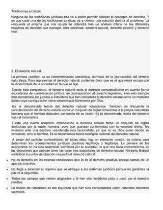 Tradiciones jurídicas.
Ninguna de las tradiciones jurídicas nos va a poder permitir obtener el concepto de derecho. Y
es que cada una de las tradiciones jurídicas va a ofrecer una solución distinta al problema. La
respuesta al enigma que nos ocupa se obtendrá tras un análisis crítico de las diferentes
nociones de derecho que manejan tales doctrinas: derecho natural, derecho positivo y derecho
real.
2. El derecho natural.
La primera cuestión es su indeterminación semántica, derivada de la plurivocidad del término
naturaleza. Para representar al derecho natural, podemos decir que es el que mejor encaja con
la idiosincrasia de la sociedad en la que se rige.
Desde esta perspectiva, el derecho natural seria el derecho consuetudinario en cuanto forma
espontánea de manifestación jurídica, en contraposición al derecho legislativo. Han sido siempre
más numerosos los juristas e individuos que han concebido el derecho natural como un mandato
divino cuya configuración viene determinada libremente por Dios.
Es la denominada teoría del derecho natural voluntarista. También es frecuente la
caracterización del derecho natural como un conjunto de reglas inherentes a la propia naturaleza
humana que el hombre descubre por medio de su razón. Es la denominada teoría del derecho
natural racionalista.
Existe una cuarta acepción, entendiendo al derecho natural como un conjunto de reglas
deducidas por la razón humana, pero que guardan conformidad con la voluntad divina. No
estamos ante una doctrina voluntarista sino racionalista, ya que no es Dios quien decide su
contenido, sino el hombre. Es la denominada teoría teológico racional del derecho natural.
A pesar del carácter contradictorio de todas ellas, hay un elemento común, su criterio para
determinar los ordenamientos jurídicos positivos legítimos o ilegítimos. La primera de las
acepciones no ha sido realmente asimilada por la sociedad, lo que nos hace concentrarnos en
las objeciones que puedan tener las otras tres acepciones de derecho natural. Norberto Bobbio
establece 6 puntos de objeción respecto al derecho natural:
No es derecho en las mismas condiciones que lo es el derecho positivo, porque carece de un
aparato coactivo.
No llega a alcanzar el objetivo que se atribuye a los sistemas jurídicos porque no garantiza la
paz ni la seguridad.
Todos los campos que venían asignados a él han sido invadidos poco a poco por el derecho
positivo.
La noción de naturaleza es tan equívoca que han sido considerados como naturales derechos
opuestos.
 