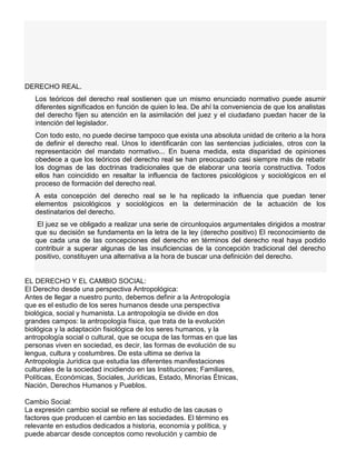 DERECHO REAL.
Los teóricos del derecho real sostienen que un mismo enunciado normativo puede asumir
diferentes significados en función de quien lo lea. De ahí la conveniencia de que los analistas
del derecho fijen su atención en la asimilación del juez y el ciudadano puedan hacer de la
intención del legislador.
Con todo esto, no puede decirse tampoco que exista una absoluta unidad de criterio a la hora
de definir el derecho real. Unos lo identificarán con las sentencias judiciales, otros con la
representación del mandato normativo... En buena medida, esta disparidad de opiniones
obedece a que los teóricos del derecho real se han preocupado casi siempre más de rebatir
los dogmas de las doctrinas tradicionales que de elaborar una teoría constructiva. Todos
ellos han coincidido en resaltar la influencia de factores psicológicos y sociológicos en el
proceso de formación del derecho real.
A esta concepción del derecho real se le ha replicado la influencia que puedan tener
elementos psicológicos y sociológicos en la determinación de la actuación de los
destinatarios del derecho.
El juez se ve obligado a realizar una serie de circunloquios argumentales dirigidos a mostrar
que su decisión se fundamenta en la letra de la ley (derecho positivo) El reconocimiento de
que cada una de las concepciones del derecho en términos del derecho real haya podido
contribuir a superar algunas de las insuficiencias de la concepción tradicional del derecho
positivo, constituyen una alternativa a la hora de buscar una definición del derecho.
EL DERECHO Y EL CAMBIO SOCIAL:
El Derecho desde una perspectiva Antropológica:
Antes de llegar a nuestro punto, debemos definir a la Antropología
que es el estudio de los seres humanos desde una perspectiva
biológica, social y humanista. La antropología se divide en dos
grandes campos: la antropología física, que trata de la evolución
biológica y la adaptación fisiológica de los seres humanos, y la
antropología social o cultural, que se ocupa de las formas en que las
personas viven en sociedad, es decir, las formas de evolución de su
lengua, cultura y costumbres. De esta ultima se deriva la
Antropología Jurídica que estudia las diferentes manifestaciones
culturales de la sociedad incidiendo en las Instituciones; Familiares,
Políticas, Económicas, Sociales, Jurídicas, Estado, Minorías Étnicas,
Nación, Derechos Humanos y Pueblos.
Cambio Social:
La expresión cambio social se refiere al estudio de las causas o
factores que producen el cambio en las sociedades. El término es
relevante en estudios dedicados a historia, economía y política, y
puede abarcar desde conceptos como revolución y cambio de
 