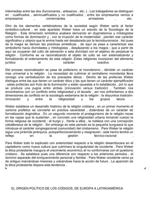 intermedias entre las dos (funcionarios , artesanos , etc. ) . Los trabajadores se distinguen
en : cualificados , semicualifícados y no cualificados ; entre los empresarios vemos a
empresarios , comerciantes , armadores , etc.
Otro de los elementos vertebradores de la sociedad según Weber sería el factor
simbólico-cultural , en este apartado Weber hace un estudio de la Sociología de la
Religión . Este dimensión simbólica acabara derivando en dogmatismos y mitologistas
como formas de dominación y , con la irrupción de la modernidad , pierden ese carácter
significativo y utópico que le anima hasta ser desplazada por la tecnoburocracia . Así pues
de la magia se derivan las practicas simbólicas , de aquí se pasa a caracterizar ese
simbolismo hacia divinidades y mitologistas , desplazando a los magos ; que a partir de
aquí se ocuparan del culto de adoración a esta divinidad con el objetivo de perpetuar la
religión . Conforme se va racionalizando el objeto de culto se van sistematizando y
formalizando el ordenamiento de esta religión .Estas religiones incorporan del elemento
jurídico el carácter coactivo .
Del proceso racionalizador se pasa de politeísmo al monoteísmo , dándole un carácter
mas universal a la religión . La necesidad de culminar el centralismo monoteísta lleva
consigo una centralización de los preceptos éticos . Dentro de las profecías Weber
distingue entre las que tienen un carácter ético y las que tienen un carácter ejemplificador
, estas profecías son fruto de la iluminación y están opuestas a lo establecido , por lo que
se produce una pugna entre ambas (innovación versus tradición) . También nos
encontramos con un conflicto entre religiosidad y el laicado , así nos enfrentamos a dos
dimensiones de conflicto en la sociología weberiana de la religión : la disyuntiva tradición-
innovación y entre la religiosidad y los grupos laicos .
Weber establece un desarrollo histórico de la religión cristiana , en un primer momento el
carisma profético se convierte en practica sacerdotal , dotándose de un carácter de
formalización dogmática . En un segundo momento el protagonismo de la religión recae
en las capas que la sustentan , en concreto una religiosidad urbana tomando cuerpo la
forma religiosa de occidente : el burgo y , frente a ellos , la nobleza con una concepción
caballeresca de la religión . Sin embargo en este periodo es la pequeña burguesía la que
introduce el carácter congregacional (comunidad) del cristianismo . Para Weber la religión
sigue una pirámide jerárquica ,autoperfeccionamiento y resignación ; este hecho tendrá un
reflejo en la gestión técnico-racional .
Para Weber todo lo explicado con anterioridad respecto a la religión desembocara en el
capitalismo como nueva cultura que culminara la singularidad de occidente . Para Weber
la ética protestante inaugura el crecimiento económico al no conformarse con el quietismo
cristiano . Se establece pues una diferencia con respecto a los anteriores periodos , el
dominio separado del enriquecimiento personal y familiar . Para Weber occidente venia ya
de antiguo marcándose misiones y volcándose hacia la acción de futuro . La aparición de
la ética protestante dispara esta tendencia .
EL ORIGEN POLÍTICO DE LOS CÓDIGOS, DE EUROPA A LATINOAMÉRICA
 