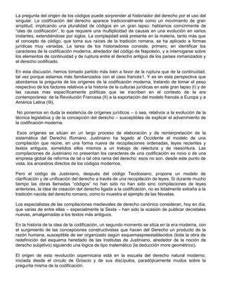 La pregunta del origen de los códigos puede sorprender al historiador del derecho por el uso del
singular. La codificación del derecho aparece tradicionalmente como un movimiento de gran
amplitud, implicando una pluralidad de códigos en un gran lapso: hablamos comúnmente de
“olas de codificación”, lo que requiere una multiplicidad de causas en una evolución en varios
instantes, extendiéndose por siglos. La complejidad está presente en la materia, tanto más que
el concepto de código, que toma sus raíces de la tradición romana, se ha aplicado a formas
jurídicas muy variadas. La tarea de los historiadores consiste, primero, en identificar los
caracteres de la codificación moderna, alrededor del código de Napoleón, y a interrogarse sobre
los elementos de continuidad y de ruptura entre el derecho antiguo de los países romanizados y
el derecho codificado.
En esta discusión, hemos tomado partido más bien a favor de la ruptura que de la continuidad,
tal vez porque estamos más familiarizados con el caso francés1. Y es en esta perspectiva que
abordamos la pregunta de los orígenes de la codificación moderna, tratando de tomar el peso
respectivo de los factores relativos a la historia de la culturas jurídicas en este gran lapso (I) y de
las causas mas específicamente políticas que se inscriben en el contexto de la era
contemporánea: de la Revolución Francesa (II) a la exportación del modelo francés a Europa y a
América Latina (III).
No ponemos en duda la existencia de orígenes jurídicos – o sea, relativos a la evolución de la
técnica legislativa y de la concepción del derecho – susceptibles de explicar el advenimiento de
la codificación moderna.
Esos orígenes se sitúan en un largo proceso de elaboración y de reinterpretación de la
sistemática del Derecho Romano. Justiniano ha legado al Occidente el modelo de una
compilación que reúne, en una forma nueva de recopilaciones ordenadas, leyes recientes y
textos antiguos, sometidos ellos mismos a un trabajo de relectura y de reescritura. Las
compilaciones de Justiniano no presentan los caracteres de una codificación ex novo o de una
empresa global de reforma de tal o tal otra rama del derecho: esos no son, desde este punto de
vista, los ancestros directos de los códigos modernos.
Pero el código de Justiniano, después del código Teodosiano, propone un modelo de
clarificación y de unificación del derecho a través de una recopilación de leyes. Si durante mucho
tiempo las obras llamadas “códigos” no han sido no han sido sino compilaciones de leyes
anteriores, la idea de creación del derecho ligada a la codificación, no es totalmente extraña a la
tradición nacida del derecho romano, como lo muestra el ejemplo de las Novelas.
Los especialistas de las compilaciones medievales de derecho canónico consideran, hoy en día,
que varias de entre ellas – especialmente la Sexta – han sido la ocasión de publicar decretales
nuevas, amalgamadas a los textos más antiguos.
En la historia de la idea de la codificación, un segundo momento se sitúa en la era moderna, con
el surgimiento de las concepciones constructivistas que hacen del Derecho un producto de la
razón humana, susceptible de ser organizado según esquemaspreestablecidos (toda la obra de
redefinición del esquema heredado de las Institutas de Justiniano, alrededor de la noción de
derecho subjetivo) siguiendo una lógica de tipo matemático (la deducción more geométrico).
El origen de esta revolución copernicana está en la escuela del derecho natural moderno,
iniciada desde el circulo de Groscio y de sus discípulos, paradójicamente mudos sobre la
pregunta misma de la codificación.
 
