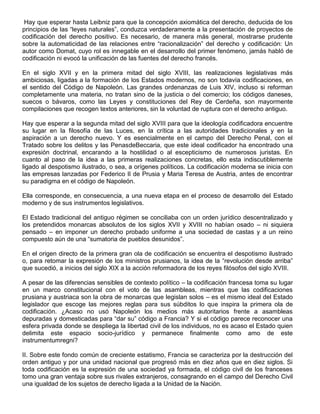Hay que esperar hasta Leibniz para que la concepción axiomática del derecho, deducida de los
principios de las “leyes naturales”, conduzca verdaderamente a la presentación de proyectos de
codificación del derecho positivo. Es necesario, de manera más general, mostrarse prudente
sobre la automaticidad de las relaciones entre “racionalización” del derecho y codificación: Un
autor como Domat, cuyo rol es innegable en el desarrollo del primer fenómeno, jamás habló de
codificación ni evocó la unificación de las fuentes del derecho francés.
En el siglo XVII y en la primera mitad del siglo XVIII, las realizaciones legislativas más
ambiciosas, ligadas a la formación de los Estados modernos, no son todavía codificaciones, en
el sentido del Código de Napoleón. Las grandes ordenanzas de Luis XIV, incluso si reforman
completamente una materia, no tratan sino de la justicia o del comercio; los códigos daneses,
suecos o bávaros, como las Leyes y constituciones del Rey de Cerdeña, son mayormente
compilaciones que recogen textos anteriores, sin la voluntad de ruptura con el derecho antiguo.
Hay que esperar a la segunda mitad del siglo XVIII para que la ideología codificadora encuentre
su lugar en la filosofía de las Luces, en la crítica a las autoridades tradicionales y en la
aspiración a un derecho nuevo. Y es esencialmente en el campo del Derecho Penal, con el
Tratado sobre los delitos y las PenasdeBeccaria, que este ideal codificador ha encontrado una
expresión doctrinal, encarando a la hostilidad o al escepticismo de numerosos juristas. En
cuanto al paso de la idea a las primeras realizaciones concretas, ello esta indiscutiblemente
ligado al despotismo ilustrado, o sea, a orígenes políticos. La codificación moderna se inicia con
las empresas lanzadas por Federico II de Prusia y Maria Teresa de Austria, antes de encontrar
su paradigma en el código de Napoleón.
Ella corresponde, en consecuencia, a una nueva etapa en el proceso de desarrollo del Estado
moderno y de sus instrumentos legislativos.
El Estado tradicional del antiguo régimen se conciliaba con un orden jurídico descentralizado y
los pretendidos monarcas absolutos de los siglos XVII y XVIII no habían osado – ni siquiera
pensado – en imponer un derecho probado uniforme a una sociedad de castas y a un reino
compuesto aún de una “sumatoria de pueblos desunidos”.
En el origen directo de la primera gran ola de codificación se encuentra el despotismo ilustrado
o, para retomar la expresión de los ministros prusianos, la idea de la “revolución desde arriba”
que sucedió, a inicios del siglo XIX a la acción reformadora de los reyes filósofos del siglo XVIII.
A pesar de las diferencias sensibles de contexto político – la codificación francesa toma su lugar
en un marco constitucional con el voto de las asambleas, mientras que las codificaciones
prusiana y austriaca son la obra de monarcas que legislan solos – es el mismo ideal del Estado
legislador que escoge las mejores reglas para sus súbditos lo que inspira la primera ola de
codificación. ¿Acaso no usó Napoleón los medios más autoritarios frente a asambleas
depuradas y domesticadas para “dar su” código a Francia? Y si el código parece reconocer una
esfera privada donde se despliega la libertad civil de los individuos, no es acaso el Estado quien
delimita este espacio socio-jurídico y permanece finalmente como amo de este
instrumentumregni?
II. Sobre este fondo común de creciente estatismo, Francia se caracteriza por la destrucción del
orden antiguo y por una unidad nacional que progresó más en diez años que en diez siglos. Si
toda codificación es la expresión de una sociedad ya formada, el código civil de los franceses
tomo una gran ventaja sobre sus rivales extranjeros, consagrando en el campo del Derecho Civil
una igualdad de los sujetos de derecho ligada a la Unidad de la Nación.
 