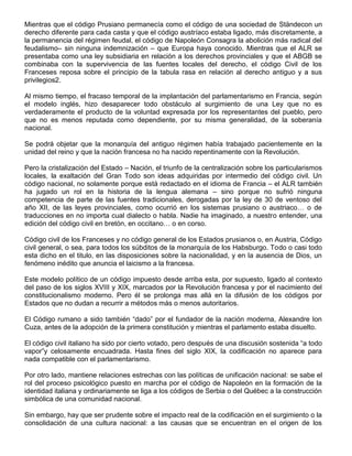 Mientras que el código Prusiano permanecía como el código de una sociedad de Ständecon un
derecho diferente para cada casta y que el código austríaco estaba ligado, más discretamente, a
la permanencia del régimen feudal, el código de Napoleón Consagra la abolición más radical del
feudalismo– sin ninguna indemnización – que Europa haya conocido. Mientras que el ALR se
presentaba como una ley subsidiaria en relación a los derechos provinciales y que el ABGB se
combinaba con la supervivencia de las fuentes locales del derecho, el código Civil de los
Franceses reposa sobre el principio de la tabula rasa en relación al derecho antiguo y a sus
privilegios2.
Al mismo tiempo, el fracaso temporal de la implantación del parlamentarismo en Francia, según
el modelo inglés, hizo desaparecer todo obstáculo al surgimiento de una Ley que no es
verdaderamente el producto de la voluntad expresada por los representantes del pueblo, pero
que no es menos reputada como dependiente, por su misma generalidad, de la soberanía
nacional.
Se podrá objetar que la monarquía del antiguo régimen había trabajado pacientemente en la
unidad del reino y que la nación francesa no ha nacido repentinamente con la Revolución.
Pero la cristalización del Estado – Nación, el triunfo de la centralización sobre los particularismos
locales, la exaltación del Gran Todo son ideas adquiridas por intermedio del código civil. Un
código nacional, no solamente porque está redactado en el idioma de Francia – el ALR también
ha jugado un rol en la historia de la lengua alemana – sino porque no sufrió ninguna
competencia de parte de las fuentes tradicionales, derogadas por la ley de 30 de ventoso del
año XII, de las leyes provinciales, como ocurrió en los sistemas prusiano o austriaco… o de
traducciones en no importa cual dialecto o habla. Nadie ha imaginado, a nuestro entender, una
edición del código civil en bretón, en occitano… o en corso.
Código civil de los Franceses y no código general de los Estados prusianos o, en Austria, Código
civil general, o sea, para todos los súbditos de la monarquía de los Habsburgo. Todo o casi todo
esta dicho en el titulo, en las disposiciones sobre la nacionalidad, y en la ausencia de Dios, un
fenómeno inédito que anuncia el laicismo a la francesa.
Este modelo político de un código impuesto desde arriba esta, por supuesto, ligado al contexto
del paso de los siglos XVIII y XIX, marcados por la Revolución francesa y por el nacimiento del
constitucionalismo moderno. Pero él se prolonga mas allá en la difusión de los códigos por
Estados que no dudan a recurrir a métodos más o menos autoritarios.
El Código rumano a sido también “dado” por el fundador de la nación moderna, Alexandre Ion
Cuza, antes de la adopción de la primera constitución y mientras el parlamento estaba disuelto.
El código civil italiano ha sido por cierto votado, pero después de una discusión sostenida “a todo
vapor”y celosamente encuadrada. Hasta fines del siglo XIX, la codificación no aparece para
nada compatible con el parlamentarismo.
Por otro lado, mantiene relaciones estrechas con las políticas de unificación nacional: se sabe el
rol del proceso psicológico puesto en marcha por el código de Napoleón en la formación de la
identidad italiana y ordinariamente se liga a los códigos de Serbia o del Québec a la construcción
simbólica de una comunidad nacional.
Sin embargo, hay que ser prudente sobre el impacto real de la codificación en el surgimiento o la
consolidación de una cultura nacional: a las causas que se encuentran en el origen de los
 