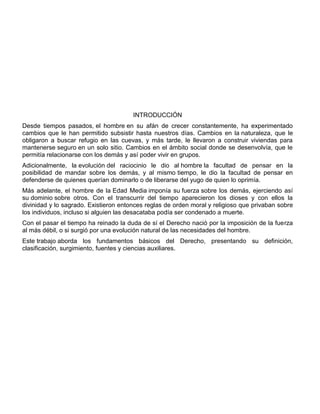 INTRODUCCIÓN
Desde tiempos pasados, el hombre en su afán de crecer constantemente, ha experimentado
cambios que le han permitido subsistir hasta nuestros días. Cambios en la naturaleza, que le
obligaron a buscar refugio en las cuevas, y más tarde, le llevaron a construir viviendas para
mantenerse seguro en un solo sitio. Cambios en el ámbito social donde se desenvolvía, que le
permitía relacionarse con los demás y así poder vivir en grupos.
Adicionalmente, la evolución del raciocinio le dio al hombre la facultad de pensar en la
posibilidad de mandar sobre los demás, y al mismo tiempo, le dio la facultad de pensar en
defenderse de quienes querían dominarlo o de liberarse del yugo de quien lo oprimía.
Más adelante, el hombre de la Edad Media imponía su fuerza sobre los demás, ejerciendo así
su dominio sobre otros. Con el transcurrir del tiempo aparecieron los dioses y con ellos la
divinidad y lo sagrado. Existieron entonces reglas de orden moral y religioso que privaban sobre
los individuos, incluso si alguien las desacataba podía ser condenado a muerte.
Con el pasar el tiempo ha reinado la duda de sí el Derecho nació por la imposición de la fuerza
al más débil, o si surgió por una evolución natural de las necesidades del hombre.
Este trabajo aborda los fundamentos básicos del Derecho, presentando su definición,
clasificación, surgimiento, fuentes y ciencias auxiliares.
 