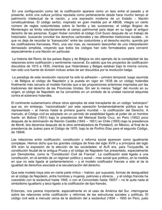En una configuración como tal; la codificación aparece como un lazo entre el pasado y el
presente, entre una cultura jurídica reputada como perteneciente desde hace mucho tiempo al
patrimonio intelectual de la nación, y una expresión moderna de un Estado – Nación
constituyéndose. El código serbio, inspirado en gran medida por el ABGB, integra un cierto
número de reglas costumbristas sobre la familia y las sucesiones; el código Bogisic de
Montenegro se limita voluntariamente al campo patrimonial para dejar en su lugar al antiguo
derecho de las personas. Eugen Huber concibió al código Civil Suizo después de un trabajo de
historiador, buscando conciliar los derechos cantonales y las diferentes tradiciones locales… lo
que no deja de recordar la “transacción” entre las costumbres y el derecho escrito, querida por
los codificadores franceses. Pero, una vez mas, es necesario desconfiar de una interpretación
demasiado simplista, creyendo que todos los códigos han sido formateados para convenir
especialmente a una Nación en particular.
La historia del Reino de los países Bajos y de Bélgica es otro ejemplo de la complejidad de las
relaciones entre codificación y sentimiento nacional. Es sabido que los proyectos de codificación
discutidos de 1815 a 1830, mientras que Holandeses y Belgas estaban bajo la misma corona,
han sido una fuente de división incluso antes de ser discutidos por la revolución belga.
La paradoja de esta revolución nacional ha sido la adhesión – primero temporal, luego asumida
– de Bélgica al código de Napoleón y la puesta en vigor en 1838 de un código holandés
finalmente más cercano al modelo francés que a las proposiciones anteriores inspiradas por las
tradiciones del derecho de las Provincias Unidas. Sin ser lo menos “belga” del mundo en su
origen, el código de Napoleón se ha convertido en un símbolo de la unidad nacional adquirida
contra el soberano holandés.
El continente sudamericano ofrece otros ejemplos de este transplante de un código “extranjero”
que es, sin embargo, “nacionalizado” por esta operación fundamentalmente política que ha
representado – al menos hasta la primera guerra mundial – la codificación del Derecho. A
menudo, el Código civil es adoptado en un período de estabilidad ligado al poder de un hombre
fuerte: en Bolivia (1831) bajo la presidencia del Mariscal Santa Cruz, en Perú (1852) poco
después de la dominación de Ramón Castilla (1845 – 1851) en Chile (1855) bajo la presidencia
de Montt, dos decenios después de la obra centralizadora de Portales5, en México, al final de la
presidencia de Juárez para el Código de 1870, bajo la de Porfirio Díaz para el segundo Código,
de 18846.
Las relaciones entre codificación, constitución y reforma social aparecen como igualmente
complejas. Hemos dicho que los grandes códigos de fines del siglo XVIII y a principios del siglo
XIX eran la expresión de la elección de las sociedades: el ALR era, para Tocqueville, la
constitución feudal de la antigua Prusia y el código de Napoleón fue presentado, especialmente
por Demolombe, como la “Constitución Civil de Francia”. La codificación está ligada a una
constitución, en el sentido de un régimen político y social – mas social que político, en la medida
en que no esta ligada al parlamentarismo – y el modelo codificador francés a sido el de la
igualdad de derechos asociada a la secularización del derecho.
Que este modelo haya sido en cierta parte mítico – habían, por supuesto, formas de desigualdad
en el código de Napoleón, entre hombres y mujeres, patrones y obreros… y el código francés ha
coexistido con la esclavitud hasta 1848, o con el Concordato hasta 19057 – no le quita nada al
simbolismo igualitario y laico ligado a la codificación de tipo francés.
Entonces, nos parece importante, especialmente en el caso de América del Sur, interrogarse
sobre las relaciones entre codificación y reformas de las estructuras sociales y políticas. El
código civil está a menudo cerca de la abolición del a esclavitud (1854 – 1855 en Perú, justo
 