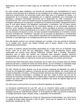 Robespierre, que dominó el poder luego de ser ejecutado Luis XVI, el 21 de enero del año
1793.-
En dicho sentido debía establecer una fórmula de conciliación que compatibilizara la nueva
situación social derivada de la abolición de los privilegios de la nobleza que desaparecía como
estamento predominante del entramado social, para dejar paso a la igualdad de clases, y la
desaparición de la monarquía, reemplazada por un régimen republicano que incorporaba las
libertades y derechos individuales reconocido por la declaración de 1789, incorporada a la
Constitución de 1791, como así también procurar la protección de la propiedad individual y otros
privilegios obtenidos por la burguesía, triunfadora en el proceso traumático subsiguiente al terror
para lo cual debía obtener una legislación pacificadora y unificadora, que al mismo tiempo
tuviera en cuenta las costumbres de los numerosos distritos en se encontraba dividido el
territorio, como resabios del antiguo feudalismo, donde prevalecía el derecho consuetudinario
que se aplicaba en forma predominante en el centro y norte (“DroiteCoutumier”) conciliándolos
con los principios del derecho común, de base escritural fundamentados en el derecho romano
canónico derivados del “mositalicus” impuesto por las escuelas de glosadores y comentaristas
que imperaban en la zona sur y como derecho subsidiario de la costumbre en el resto del ámbito
territorial, lo cual daba lugar a un complejo panorama que era necesario solucionar.
Para ello decidió nombrar una comisión integrada por 4 juristas, a los que encargó la redacción
de un Código Civil, recurso que estaba indicado para la época, debido a las corrientes
iusfilosóficas predominantes.-
En efecto, el derecho natural racionalista desarrollado en el Siglo XVII por el holandés Hugo
Grocio, autor de la obra “De iure beliacpacis” (1626), cuyas enseñanzas fueron luego
continuadas por autores como Samuel Puffendorf, Christian Wolf y Christian Thomasius,
determinó que la razón del hombre era suficiente para descubrir aquellos derechos
fundamentales de validez universal que le eran inherentes y mediante ordenamientos lógicos
establecer en base a ellos un sistema de normas que los exprese con carácter permanente.-
Anteriormente René Descartes había proclamado que la razón tiene prioridad sobre las demás
potencias del alma y echaba las bases de dichas teorías, que sin embargo no implicaban dejar
de lado el derecho ya existente para adentrarse en un proceso de pura creación normativa.-
Por ello, imbuido de dicha filosofía una de las primeras iniciativas de Napoleón fue dotar a
Francia de una legislación orgánica y coherente que por entonces faltaba, por cuanto hasta allí
reinaba la dispersión normativa, y el fraccionamiento territorial que daba lugar a la existencia de
multitud de derechos personales y privilegios de todo tipo, hasta el punto que una de los
mentores de iluminismo racionalista, como Voltaire llegó a expresar la situación gráficamente al
sostener que quién viajara por territorio francés cambiaría mas veces de régimen legal que de
caballos en cada posta.-
Por cierto que no era la primera vez que la unificación legislativa se intentaba.-
La monarquía constitucional de Luis XVI, que en su momento había jurado la constitución
sancionada en 1791, y así gobernó hasta su condena a muerte y posterior ajusticiamiento, había
aprobado una ley de “ordenamiento judicial”, el 16 de agosto de 1890, que preveía el dictado de
un Código General de Leyes “simples, claras, y adaptadas a la Constitución”.-
Por su parte esta última disponía en el título de “disposiciones fundamentales”, que “sería hecho
un código de leyes civiles comunes a todo el reino”, norma que se repetiría en el texto de la
constitución republicana de 1793.-
 