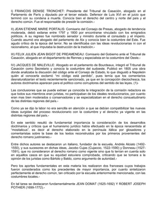 I) FRANCOIS DENISE TRONCHET: Presidente del Tribunal de Casación, abogado en el
Parlamento de París y diputado por el tercer estado. Defensor de Luis XVI en el juicio que
terminó con su condena a muerte. Conocía bien el derecho del centro y norte del país y el
derecho común. Fue el responsable de presidir la comisión.-
II) JEAN ETIENNE MARIE PORTALIS: Comisario del Consejo de Presas, abogado de tendencia
moderada, debió exilarse entre 1797 y 1800 por encontrarse vinculado con los emigrados
políticos. A su regreso fue nombrado senador y ministro durante el consulado y el imperio.
Cuando asumió era abogado del parlamento de Aix y conocía bien la costumbre del Este. Fue
agudo crítico de la época del terror. No se identificaba con las ideas revolucionarias ni con el
racionalismo, al que imputaba la destrucción de la tradición.-
III) FELIX JULIEN JEAN BIGOT DE PREAMENEAU: Comisario del Gobierno ante el Tribunal de
Casación, abogado en el departamento de Rennes y especialista en la costumbre del Oeste.-
IV) JACQUES DE MALEVILLE: Abogado en el parlamento de Bourdeaux, integró el Tribunal de
Casación como Secretario y conocía la costumbre del sudoeste. Publicó en 1805 una obra
donde analizaba la discusión del código ante el Consejo de Estado, lo que disgustó a Napoleón
quién al conocerla exclamó “mi código está perdido”, pues temía que los comentarios
desnaturalizarían el texto recientemente sancionado, ya que en la concepción dieciochesca, los
autores doctrinarios aparecen para el político como corruptores del sentido de las leyes. (1)-
Las conclusiones que se puede extraer ya conocida la integración de la comisión redactora es
que todos sus miembros eran juristas, no participaban de los ideales revolucionarios, por cuanto
eran mas bien moderados o conservadores y se especializaban en el derecho consuetudinario
de las distintas regiones del país.-
Como ya se dijo la labor no era sencilla en atención a que se debían compatibilizar las nuevas
ideas surgidas del proceso revolucionario con la costumbre y el derecho ya vigente en las
distintas regiones del país.-
En este sentido resultó de fundamental importancia la consideración de los desarrollos
doctrinarios y críticos que el humanismo jurídico había efectuado en la época renacentista al
“mositalicus”, es decir al derecho elaborado en la península itálica por glosadores y
comentaristas sobre la base de los textos reconstruidos por los primeros provenientes del
derecho romano justinianeo.-
Entre dichos autores se destacaron un italiano, fundador de la escuela, Andrés Alciato (1492-
1550), y sus sucesores en dichas ideas, Jacobo Cujas (Cujaccio, 1522-1590) y Donneau (1527-
1591), que no consideraron al derecho romano como vigente sino que lo tenían en cuenta solo
en aquellos casos en que su equidad estuviera comprobada, criticando que se tomara a la
opinión de los juristas como Bártolo y Baldo, como argumento de autoridad.-
Pero los aportes fundamentales en esta materia los realizaron dos franceses cuyos trabajos
fueron considerados como los precedentes de mayor importancia, por cuanto sintetizaron
perfectamente el derecho común, tan criticado por la escuela anteriormente mencionada, con las
costumbres locales.-
En tal tarea se destacaron fundamentalmente JEAN DOMAT (1625-1692) Y ROBERT JOSEPH
POTHIER (1699-1772).-
 