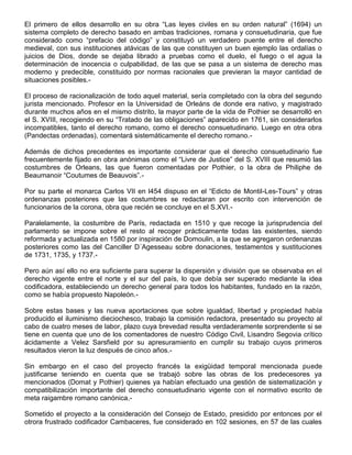 El primero de ellos desarrollo en su obra “Las leyes civiles en su orden natural” (1694) un
sistema completo de derecho basado en ambas tradiciones, romana y consuetudinaria, que fue
considerado como “prefacio del código” y constituyó un verdadero puente entre el derecho
medieval, con sus instituciones atávicas de las que constituyen un buen ejemplo las ordalías o
juicios de Dios, donde se dejaba librado a pruebas como el duelo, el fuego o el agua la
determinación de inocencia o culpabilidad, de las que se pasa a un sistema de derecho mas
moderno y predecible, constituido por normas racionales que previeran la mayor cantidad de
situaciones posibles.-
El proceso de racionalización de todo aquel material, sería completado con la obra del segundo
jurista mencionado. Profesor en la Universidad de Orleáns de donde era nativo, y magistrado
durante muchos años en el mismo distrito, la mayor parte de la vida de Pothier se desarrolló en
el S. XVIII, recogiendo en su “Tratado de las obligaciones” aparecido en 1761, sin considerarlos
incompatibles, tanto el derecho romano, como el derecho consuetudinario. Luego en otra obra
(Pandectas ordenadas), comentará sistemáticamente el derecho romano.-
Además de dichos precedentes es importante considerar que el derecho consuetudinario fue
frecuentemente fijado en obra anónimas como el “Livre de Justice” del S. XVIII que resumió las
costumbres de Orleans, las que fueron comentadas por Pothier, o la obra de Philiphe de
Beaumanoir “Coutumes de Beauvois”.-
Por su parte el monarca Carlos VII en l454 dispuso en el “Edicto de Montil-Les-Tours” y otras
ordenanzas posteriores que las costumbres se redactaran por escrito con intervención de
funcionarios de la corona, obra que recién se concluye en el S.XVI.-
Paralelamente, la costumbre de París, redactada en 1510 y que recoge la jurisprudencia del
parlamento se impone sobre el resto al recoger prácticamente todas las existentes, siendo
reformada y actualizada en 1580 por inspiración de Domoulin, a la que se agregaron ordenanzas
posteriores como las del Canciller D´Agesseau sobre donaciones, testamentos y sustituciones
de 1731, 1735, y 1737.-
Pero aún así ello no era suficiente para superar la dispersión y división que se observaba en el
derecho vigente entre el norte y el sur del país, lo que debía ser superado mediante la idea
codificadora, estableciendo un derecho general para todos los habitantes, fundado en la razón,
como se había propuesto Napoleón.-
Sobre estas bases y las nueva aportaciones que sobre igualdad, libertad y propiedad había
producido el iluminismo dieciochesco, trabajo la comisión redactora, presentado su proyecto al
cabo de cuatro meses de labor, plazo cuya brevedad resulta verdaderamente sorprendente si se
tiene en cuenta que uno de los comentadores de nuestro Código Civil, Lisandro Segovia crítico
ácidamente a Velez Sarsfield por su apresuramiento en cumplir su trabajo cuyos primeros
resultados vieron la luz después de cinco años.-
Sin embargo en el caso del proyecto francés la exigüidad temporal mencionada puede
justificarse teniendo en cuenta que se trabajó sobre las obras de los predecesores ya
mencionados (Domat y Pothier) quienes ya habían efectuado una gestión de sistematización y
compatibilización importante del derecho consuetudinario vigente con el normativo escrito de
meta raigambre romano canónica.-
Sometido el proyecto a la consideración del Consejo de Estado, presidido por entonces por el
otrora frustrado codificador Cambaceres, fue considerado en 102 sesiones, en 57 de las cuales
 