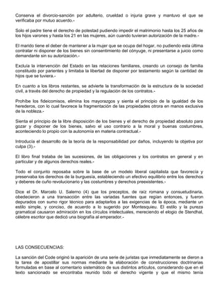 Conserva el divorcio-sanción por adulterio, crueldad o injuria grave y mantuvo el que se
verificaba por mutuo acuerdo.-
Solo el padre tiene el derecho de potestad pudiendo impedir el matrimonio hasta los 25 años de
los hijos varones y hasta los 21 en las mujeres, aún cuando tuvieran autorización de la madre.-
El marido tiene el deber de mantener a la mujer que se ocupa del hogar, no pudiendo esta última
contratar ni disponer de los bienes sin consentimiento del cónyuge, ni presentarse a juicio como
demandante sin su autorización.-
Excluía la intervención del Estado en las relaciones familiares, creando un consejo de familia
constituido por parientes y limitaba la libertad de disponer por testamento según la cantidad de
hijos que se tuviera.-
En cuanto a los libros restantes, se advierte la transformación de la estructura de la sociedad
civil, a través del derecho de propiedad y la regulación de los contratos.-
Prohíbe los fideicomisos, elimina los mayorazgos y sienta el principio de la igualdad de los
herederos, con lo cual favorece la fragmentación de las propiedades otrora en manos exclusiva
de la nobleza.-
Sienta el principio de la libre disposición de los bienes y el derecho de propiedad absoluto para
gozar y disponer de los bienes, salvo el uso contrario a la moral y buenas costumbres,
aconteciendo lo propio con la autonomía en materia contractual.-
Introducía el desarrollo de la teoría de la responsabilidad por daños, incluyendo la objetiva por
culpa (3).-
El libro final trataba de las sucesiones, de las obligaciones y los contratos en general y en
particular y de algunos derechos reales.-
Todo el conjunto reposaba sobre la base de un modelo liberal capitalista que favorecía y
preservaba los derechos de la burguesía, estableciendo un efectivo equilibrio entre los derechos
y deberes de cuño revolucionario y las costumbres y derechos preexistentes.-
Dice el Dr. Marcelo U. Salerno (4) que los preceptos, de raíz romana y consuetudinaria,
obedecieron a una transacción entre las variadas fuentes que regían entonces, y fueron
depurados con sumo rigor técnico para adaptarlos a las exigencias de la época, mediante un
estilo simple, y conciso, de acuerdo a lo sugerido por Montesquieu. El estilo y la pureza
gramatical causaron admiración en los círculos intelectuales, mereciendo el elogio de Stendhal,
célebre escritor que dedicó una biografía al emperador.-
LAS CONSECUENCIAS:
La sanción del Code originó la aparición de una serie de juristas que inmediatamente se dieron a
la tarea de apostillar sus normas mediante la elaboración de construcciones doctrinarias
formuladas en base al comentario sistemático de sus distintos artículos, considerando que en el
texto sancionado se encontraba reunido todo el derecho vigente y que el mismo tenía
 
