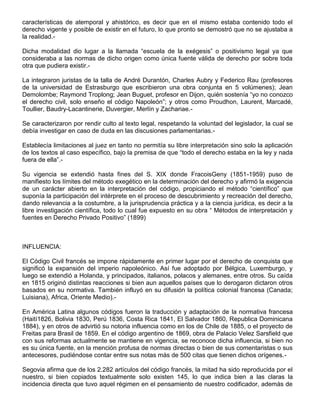 características de atemporal y ahistórico, es decir que en el mismo estaba contenido todo el
derecho vigente y posible de existir en el futuro, lo que pronto se demostró que no se ajustaba a
la realidad.-
Dicha modalidad dio lugar a la llamada “escuela de la exégesis” o positivismo legal ya que
consideraba a las normas de dicho origen como única fuente válida de derecho por sobre toda
otra que pudiera existir.-
La integraron juristas de la talla de André Durantón, Charles Aubry y Federico Rau (profesores
de la universidad de Estrasburgo que escribieron una obra conjunta en 5 volúmenes); Jean
Demolombe; Raymond Troplong; Jean Buguet, profesor en Dijon, quién sostenía “yo no conozco
el derecho civil, solo enseño el código Napoleón”; y otros como Proudhon, Laurent, Marcadé,
Toullier, Baudry-Lacantinerie, Duvergier, Merlín y Zachariae.-
Se caracterizaron por rendir culto al texto legal, respetando la voluntad del legislador, la cual se
debía investigar en caso de duda en las discusiones parlamentarias.-
Establecía limitaciones al juez en tanto no permitía su libre interpretación sino solo la aplicación
de los textos al caso específico, bajo la premisa de que “todo el derecho estaba en la ley y nada
fuera de ella”.-
Su vigencia se extendió hasta fines del S. XIX donde FracoisGeny (1851-1959) puso de
manifiesto los límites del método exegético en la determinación del derecho y afirmó la exigencia
de un carácter abierto en la interpretación del código, propiciando el método “científico” que
suponía la participación del intérprete en el proceso de descubrimiento y recreación del derecho,
dando relevancia a la costumbre, a la jurisprudencia práctica y a la ciencia jurídica, es decir a la
libre investigación científica, todo lo cual fue expuesto en su obra “ Métodos de interpretación y
fuentes en Derecho Privado Positivo” (1899)
INFLUENCIA:
El Código Civil francés se impone rápidamente en primer lugar por el derecho de conquista que
significó la expansión del imperio napoleónico. Así fue adoptado por Bélgica, Luxemburgo, y
luego se extendió a Holanda, y principados, italianos, polacos y alemanes, entre otros. Su caída
en 1815 originó distintas reacciones si bien aun aquellos países que lo derogaron dictaron otros
basados en su normativa. También influyó en su difusión la política colonial francesa (Canada;
Luisiana), Africa, Oriente Medio).-
En América Latina algunos códigos fueron la traducción y adaptación de la normativa francesa
(Haití1826, Bolivia 1830, Perú 1836, Costa Rica 1841, El Salvador 1860, Republica Dominicana
1884), y en otros de advirtió su notoria influencia como en los de Chile de 1885, o el proyecto de
Freitas para Brasil de 1859. En el código argentino de 1869, obra de Palacio Velez Sarsfield que
con sus reformas actualmente se mantiene en vigencia, se reconoce dicha influencia, si bien no
es su única fuente, en la mención profusa de normas directas o bien de sus comentaristas o sus
antecesores, pudiéndose contar entre sus notas más de 500 citas que tienen dichos orígenes.-
Segovia afirma que de los 2.282 artículos del código francés, la mitad ha sido reproducida por el
nuestro, si bien copiados textualmente solo existen 145, lo que indica bien a las claras la
incidencia directa que tuvo aquel régimen en el pensamiento de nuestro codificador, además de
 