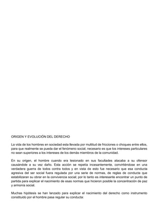 ORIGEN Y EVOLUCIÓN DEL DERECHO
La vida de los hombres en sociedad esta llevada por multitud de fricciones o choques entre ellos,
para que realmente se pueda dar el fenómeno social, necesario es que los intereses particulares
no sean superiores a los intereses de los demás miembros de la comunidad.
En su origen, el hombre cuando era lesionado en sus facultades atacaba a su ofensor
causándole a su vez daño. Esta acción se repetía incesantemente, convirtiéndose en una
verdadera guerra de todos contra todos y en vista de esto fue necesario que esa conducta
agresiva del ser social fuera regulada por una serie de normas, de reglas de conducta que
estabilizaran su obrar en la convivencia social; por lo tanto es interesante encontrar un punto de
partida para explicar el nacimiento de esas normas que hicieron posible la concentración de paz
y armonía social.
Muchas hipótesis se han lanzado para explicar el nacimiento del derecho como instrumento
constituido por el hombre pasa regular su conducta:
 