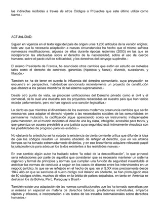 las indirectas recibidas a través de otros Códigos o Proyectos que este último utilizó como
fuente.-
ACTUALIDAD:
Siguen en vigencia en el texto legal del país de origen unos 1.200 artículos de la versión original,
toda vez que la necesaria adaptación a nuevas circunstancias ha hecho que el mismo sufriera
numerosas modificaciones, algunas de ellas durante épocas recientes (2003) en las que se
incorporaron las efectuadas sobre el derecho de la nacionalidad, sobre el uso de cuerpo
humano, sobre el pacto civil de solidaridad, y los derechos del cónyuge supérstite.-
El mismo Presidente de Francia, ha anunciado otros cambios que están en estudio en materias
tales como el derecho de contratos, garantías (hipoteca y fianza), divorcio, sucesiones, y
filiación.-
También se ha de tener en cuenta la influencia del derecho comunitario, cuya proyección se
encuentra en perspectiva, habiéndose sancionado recientemente un proyecto de constitución
que alcanza a los países miembros de tal sistema supranacional.-
Desde otro punto de vista, se propician unificaciones del Derecho privado como el civil y el
comercial, de lo cual una muestra son los proyectos redactados en nuestro país que han tenido
estado parlamentario, pero no han logrado una sanción legislativa.-
Lo cierto es que mientras el dinamismo de los avances modernos preanuncia cambios que serán
necesarios para adaptar el derecho vigente a las necesidades sociales de las comunidades en
permanente mutación, la codificación sigue apareciendo como un instrumento indispensable
para mantener, en el mundo moderno el ideal de una ley clara, inteligible, accesible para todos, y
que garantiza un acceso previsible a una justicia cuya seguridad está íntimamente vinculada con
las posibilidades de progreso para los estados.-
No obstante lo antedicho se ha notado la existencia de cierta corriente crítica que difunde la idea
de que los códigos resultan un sistema obsoleto de reflejar el derecho, que en los últimos
tiempos se ha tornado extremadamente dinámico, y en ese lineamiento adquiere relevante papel
la jurisprudencia para adecuar los textos existentes a las realidades nuevas.-
En ese sentido algún autor ha hablado sobre “la edad de la descodificación”, lo que provocó
seria refutaciones por parte de aquellos que consideran que es necesario mantener un sistema
orgánico y formal de principios y normas que cumplan una función de seguridad insustituible al
anticipar las normas de conducta a seguir en los casos de disenso entre los intervinientes en un
negocio jurídico, lo que se ve reflejado en el hecho de que, en el S.XX mas precisamente desde
1942 año en que se sanciona el nuevo código civil italiano en adelante, se han promulgado mas
de 50 códigos civiles, muchos de ellos en la órbita de países socialistas, en tanto en América se
destacan los de Bolivia, Perú, Paraguay y Brasil.-
También existe una adaptación de las normas constitucionales que las ha tornado operativas por
si mismas en especial en materia de derechos básicos, prestaciones individuales, amparos
rápidos y eficaces, e incorporación a los textos de los tratados internacionales sobre derechos
humanos.-
 