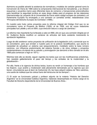 Asimismo es posible advertir la existencia de normativas y modelos de carácter general como la
Convención de Viena de 1980 sobre la compraventa internacional de mercaderías, y se ofrecen
esquemas o acuerdos marco para diferentes tipos de comercio y transacciones preconstituidos
para beneficiar la seguridad jurídica en esas áreas vitales para el progreso de las relaciones
internacionales (ej: proyecto de la Universidad de Pavía sobre código europeo de contratos) y el
Parlamento Europeo ha encargado a una comisión un cometido similar, redactándose unos
“Principios del Derecho Europeo de Contratos” (1998).-
En nuestro país hubo varios proyectos para la reforma integral del Código Civil que no se
concretaron como el Proyecto de Bibiloni (1926), el de 1936, uno de cuyos redactores
principales fue Lafaille y otro en l954, cuya dirección estuvo a cargo de Llambías.-
La reforma más importante fue la llevada a cabo en l968, año en que una comisión dirigida por el
Dr. Guillermo Borda modificó un centenar de artículos del texto existente mereciendo la
aprobación legislativa.-
Luego de ello existieron varios proyectos de unificación de la legislación civil y comercial que no
se concretaron, pero que enrolan a nuestro país en la postura recodificadora, que asume la
necesidad de actualizar un sistema casi sesquicentenario, modelado sobre la base romano
canónica, con influencia predominante del sistema francés y de otros códigos y proyectos
contemporáneos a la época de su estudio y promulgación (se sancionó a libro cerrado en el año
1869 para comenzar a regir en 1871).-
Mientras todo ello se decide, siguen vigentes los textos que con las modificaciones antedichas,
han resistido gallardamente el paso del tiempo y los embates de la modernidad y la
globalización.-
Por ello, frente a la vigencia de dichos textos, bueno es rendir un homenaje a los hombres que
los forjaron, cuyo acierto y moderación está plenamente demostrado por la vigencia que aún
tienen, circunstancia que al decir de Carbonnier (5), les hace adquirir estatus de “libro canónico,
una suerte de nobleza que los coloca fuera del transcurso de los tiempos”.-
(*) El autor es funcionario judicial y profesor adjunto de la materia “Historia del Derecho
Argentino” en la Universidad Católica Argentina, habiendo desempeñado en mismo cargo en la
Facultad de Derecho dependiente de la Universidad de Buenos Aires.-
.
 