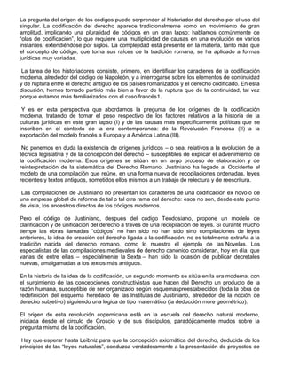 La pregunta del origen de los códigos puede sorprender al historiador del derecho por el uso del
singular. La codificación del derecho aparece tradicionalmente como un movimiento de gran
amplitud, implicando una pluralidad de códigos en un gran lapso: hablamos comúnmente de
“olas de codificación”, lo que requiere una multiplicidad de causas en una evolución en varios
instantes, extendiéndose por siglos. La complejidad está presente en la materia, tanto más que
el concepto de código, que toma sus raíces de la tradición romana, se ha aplicado a formas
jurídicas muy variadas.
La tarea de los historiadores consiste, primero, en identificar los caracteres de la codificación
moderna, alrededor del código de Napoleón, y a interrogarse sobre los elementos de continuidad
y de ruptura entre el derecho antiguo de los países romanizados y el derecho codificado. En esta
discusión, hemos tomado partido más bien a favor de la ruptura que de la continuidad, tal vez
porque estamos más familiarizados con el caso francés1.
Y es en esta perspectiva que abordamos la pregunta de los orígenes de la codificación
moderna, tratando de tomar el peso respectivo de los factores relativos a la historia de la
culturas jurídicas en este gran lapso (I) y de las causas mas específicamente políticas que se
inscriben en el contexto de la era contemporánea: de la Revolución Francesa (II) a la
exportación del modelo francés a Europa y a América Latina (III).
No ponemos en duda la existencia de orígenes jurídicos – o sea, relativos a la evolución de la
técnica legislativa y de la concepción del derecho – susceptibles de explicar el advenimiento de
la codificación moderna. Esos orígenes se sitúan en un largo proceso de elaboración y de
reinterpretación de la sistemática del Derecho Romano. Justiniano ha legado al Occidente el
modelo de una compilación que reúne, en una forma nueva de recopilaciones ordenadas, leyes
recientes y textos antiguos, sometidos ellos mismos a un trabajo de relectura y de reescritura.
Las compilaciones de Justiniano no presentan los caracteres de una codificación ex novo o de
una empresa global de reforma de tal o tal otra rama del derecho: esos no son, desde este punto
de vista, los ancestros directos de los códigos modernos.
Pero el código de Justiniano, después del código Teodosiano, propone un modelo de
clarificación y de unificación del derecho a través de una recopilación de leyes. Si durante mucho
tiempo las obras llamadas “códigos” no han sido no han sido sino compilaciones de leyes
anteriores, la idea de creación del derecho ligada a la codificación, no es totalmente extraña a la
tradición nacida del derecho romano, como lo muestra el ejemplo de las Novelas. Los
especialistas de las compilaciones medievales de derecho canónico consideran, hoy en día, que
varias de entre ellas – especialmente la Sexta – han sido la ocasión de publicar decretales
nuevas, amalgamadas a los textos más antiguos.
En la historia de la idea de la codificación, un segundo momento se sitúa en la era moderna, con
el surgimiento de las concepciones constructivistas que hacen del Derecho un producto de la
razón humana, susceptible de ser organizado según esquemaspreestablecidos (toda la obra de
redefinición del esquema heredado de las Institutas de Justiniano, alrededor de la noción de
derecho subjetivo) siguiendo una lógica de tipo matemático (la deducción more geométrico).
El origen de esta revolución copernicana está en la escuela del derecho natural moderno,
iniciada desde el circulo de Groscio y de sus discípulos, paradójicamente mudos sobre la
pregunta misma de la codificación.
Hay que esperar hasta Leibniz para que la concepción axiomática del derecho, deducida de los
principios de las “leyes naturales”, conduzca verdaderamente a la presentación de proyectos de
 