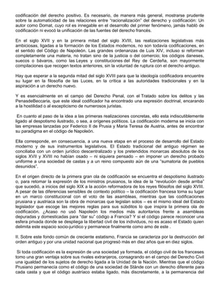 codificación del derecho positivo. Es necesario, de manera más general, mostrarse prudente
sobre la automaticidad de las relaciones entre “racionalización” del derecho y codificación: Un
autor como Domat, cuyo rol es innegable en el desarrollo del primer fenómeno, jamás habló de
codificación ni evocó la unificación de las fuentes del derecho francés.
En el siglo XVII y en la primera mitad del siglo XVIII, las realizaciones legislativas más
ambiciosas, ligadas a la formación de los Estados modernos, no son todavía codificaciones, en
el sentido del Código de Napoleón. Las grandes ordenanzas de Luis XIV, incluso si reforman
completamente una materia, no tratan sino de la justicia o del comercio; los códigos daneses,
suecos o bávaros, como las Leyes y constituciones del Rey de Cerdeña, son mayormente
compilaciones que recogen textos anteriores, sin la voluntad de ruptura con el derecho antiguo.
Hay que esperar a la segunda mitad del siglo XVIII para que la ideología codificadora encuentre
su lugar en la filosofía de las Luces, en la crítica a las autoridades tradicionales y en la
aspiración a un derecho nuevo.
Y es esencialmente en el campo del Derecho Penal, con el Tratado sobre los delitos y las
PenasdeBeccaria, que este ideal codificador ha encontrado una expresión doctrinal, encarando
a la hostilidad o al escepticismo de numerosos juristas.
En cuanto al paso de la idea a las primeras realizaciones concretas, ello esta indiscutiblemente
ligado al despotismo ilustrado, o sea, a orígenes políticos. La codificación moderna se inicia con
las empresas lanzadas por Federico II de Prusia y Maria Teresa de Austria, antes de encontrar
su paradigma en el código de Napoleón.
Ella corresponde, en consecuencia, a una nueva etapa en el proceso de desarrollo del Estado
moderno y de sus instrumentos legislativos. El Estado tradicional del antiguo régimen se
conciliaba con un orden jurídico descentralizado y los pretendidos monarcas absolutos de los
siglos XVII y XVIII no habían osado – ni siquiera pensado – en imponer un derecho probado
uniforme a una sociedad de castas y a un reino compuesto aún de una “sumatoria de pueblos
desunidos”.
En el origen directo de la primera gran ola de codificación se encuentra el despotismo ilustrado
o, para retomar la expresión de los ministros prusianos, la idea de la “revolución desde arriba”
que sucedió, a inicios del siglo XIX a la acción reformadora de los reyes filósofos del siglo XVIII.
A pesar de las diferencias sensibles de contexto político – la codificación francesa toma su lugar
en un marco constitucional con el voto de las asambleas, mientras que las codificaciones
prusiana y austriaca son la obra de monarcas que legislan solos – es el mismo ideal del Estado
legislador que escoge las mejores reglas para sus súbditos lo que inspira la primera ola de
codificación. ¿Acaso no usó Napoleón los medios más autoritarios frente a asambleas
depuradas y domesticadas para “dar su” código a Francia? Y si el código parece reconocer una
esfera privada donde se despliega la libertad civil de los individuos, no es acaso el Estado quien
delimita este espacio socio-jurídico y permanece finalmente como amo de este .
II. Sobre este fondo común de creciente estatismo, Francia se caracteriza por la destrucción del
orden antiguo y por una unidad nacional que progresó más en diez años que en diez siglos.
Si toda codificación es la expresión de una sociedad ya formada, el código civil de los franceses
tomo una gran ventaja sobre sus rivales extranjeros, consagrando en el campo del Derecho Civil
una igualdad de los sujetos de derecho ligada a la Unidad de la Nación. Mientras que el código
Prusiano permanecía como el código de una sociedad de Stände con un derecho diferente para
cada casta y que el código austríaco estaba ligado, más discretamente, a la permanencia del
 