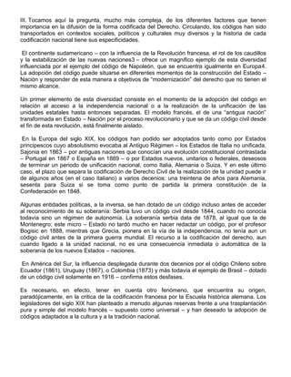 III. Tocamos aquí la pregunta, mucho más compleja, de los diferentes factores que tienen
importancia en la difusión de la forma codificada del Derecho. Circulando, los códigos han sido
transportados en contextos sociales, políticos y culturales muy diversos y la historia de cada
codificación nacional tiene sus especificidades.
El continente sudamericano – con la influencia de la Revolución francesa, el rol de los caudillos
y la estabilización de las nuevas naciones3 – ofrece un magnifico ejemplo de esta diversidad
influenciada por el ejemplo del código de Napoleón, que se encuentra igualmente en Europa4.
La adopción del código puede situarse en diferentes momentos de la construcción del Estado –
Nación y responder de esta manera a objetivos de “modernización” del derecho que no tienen el
mismo alcance.
Un primer elemento de esta diversidad consiste en el momento de la adopción del código en
relación al acceso a la independencia nacional o a la realización de la unificación de las
unidades estatales hasta entonces separadas. El modelo francés, el de una “antigua nación”
transformada en Estado – Nación por el proceso revolucionario y que se da un código civil desde
el fin de esta revolución, está finalmente aislado.
En la Europa del siglo XIX, los códigos han podido ser adoptados tanto como por Estados
principescos cuyo absolutismo evocaba al Antiguo Régimen – los Estados de Italia no unificada,
Sajonia en 1863 – por antiguas naciones que conocían una evolución constitucional contrastada
– Portugal en 1867 o España en 1889 – o por Estados nuevos, unitarios o federales, deseosos
de terminar un periodo de unificación nacional, como Italia, Alemania o Suiza. Y en este último
caso, el plazo que separa la codificación de Derecho Civil de la realización de la unidad puede ir
de algunos años (en el caso italiano) a varios decenios: una treintena de años para Alemania,
sesenta para Suiza si se toma como punto de partida la primera constitución de la
Confederación en 1848.
Algunas entidades políticas, a la inversa, se han dotado de un código incluso antes de acceder
al reconocimiento de su soberanía: Serbia tuvo un código civil desde 1844, cuando no conocía
todavía sino un régimen de autonomía. La soberanía serbia data de 1878, al igual que la de
Montenegro; este micro – Estado no tardó mucho en hacer redactar un código, por el profesor
Bogisic en 1888, mientras que Grecia, pionera en la vía de la independencia, no tenía aun un
código civil antes de la primera guerra mundial. El recurso a la codificación del derecho, aun
cuando ligado a la unidad nacional, no es una consecuencia inmediata o automática de la
soberanía de los nuevos Estados – naciones.
En América del Sur, la influencia desplegada durante dos decenios por el código Chileno sobre
Ecuador (1861), Uruguay (1867), o Colombia (1873) y más todavía el ejemplo de Brasil – dotado
de un código civil solamente en 1916 – confirma estos desfases.
Es necesario, en efecto, tener en cuenta otro fenómeno, que encuentra su origen,
paradójicamente, en la critica de la codificación francesa por la Escuela histórica alemana. Los
legisladores del siglo XIX han planteado a menudo algunas reservas frente a una trasplantación
pura y simple del modelo francés – supuesto como universal – y han deseado la adopción de
códigos adaptados a la cultura y a la tradición nacional.
 