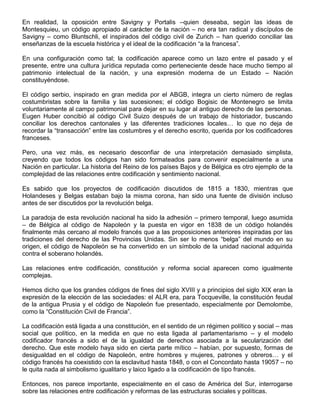 En realidad, la oposición entre Savigny y Portalis –quien deseaba, según las ideas de
Montesquieu, un código apropiado al carácter de la nación – no era tan radical y discípulos de
Savigny – como Bluntschli, el inspirados del código civil de Zurich – han querido conciliar las
enseñanzas de la escuela histórica y el ideal de la codificación “a la francesa”.
En una configuración como tal; la codificación aparece como un lazo entre el pasado y el
presente, entre una cultura jurídica reputada como perteneciente desde hace mucho tiempo al
patrimonio intelectual de la nación, y una expresión moderna de un Estado – Nación
constituyéndose.
El código serbio, inspirado en gran medida por el ABGB, integra un cierto número de reglas
costumbristas sobre la familia y las sucesiones; el código Bogisic de Montenegro se limita
voluntariamente al campo patrimonial para dejar en su lugar al antiguo derecho de las personas.
Eugen Huber concibió al código Civil Suizo después de un trabajo de historiador, buscando
conciliar los derechos cantonales y las diferentes tradiciones locales… lo que no deja de
recordar la “transacción” entre las costumbres y el derecho escrito, querida por los codificadores
franceses.
Pero, una vez más, es necesario desconfiar de una interpretación demasiado simplista,
creyendo que todos los códigos han sido formateados para convenir especialmente a una
Nación en particular. La historia del Reino de los países Bajos y de Bélgica es otro ejemplo de la
complejidad de las relaciones entre codificación y sentimiento nacional.
Es sabido que los proyectos de codificación discutidos de 1815 a 1830, mientras que
Holandeses y Belgas estaban bajo la misma corona, han sido una fuente de división incluso
antes de ser discutidos por la revolución belga.
La paradoja de esta revolución nacional ha sido la adhesión – primero temporal, luego asumida
– de Bélgica al código de Napoleón y la puesta en vigor en 1838 de un código holandés
finalmente más cercano al modelo francés que a las proposiciones anteriores inspiradas por las
tradiciones del derecho de las Provincias Unidas. Sin ser lo menos “belga” del mundo en su
origen, el código de Napoleón se ha convertido en un símbolo de la unidad nacional adquirida
contra el soberano holandés.
Las relaciones entre codificación, constitución y reforma social aparecen como igualmente
complejas.
Hemos dicho que los grandes códigos de fines del siglo XVIII y a principios del siglo XIX eran la
expresión de la elección de las sociedades: el ALR era, para Tocqueville, la constitución feudal
de la antigua Prusia y el código de Napoleón fue presentado, especialmente por Demolombe,
como la “Constitución Civil de Francia”.
La codificación está ligada a una constitución, en el sentido de un régimen político y social – mas
social que político, en la medida en que no esta ligada al parlamentarismo – y el modelo
codificador francés a sido el de la igualdad de derechos asociada a la secularización del
derecho. Que este modelo haya sido en cierta parte mítico – habían, por supuesto, formas de
desigualdad en el código de Napoleón, entre hombres y mujeres, patrones y obreros… y el
código francés ha coexistido con la esclavitud hasta 1848, o con el Concordato hasta 19057 – no
le quita nada al simbolismo igualitario y laico ligado a la codificación de tipo francés.
Entonces, nos parece importante, especialmente en el caso de América del Sur, interrogarse
sobre las relaciones entre codificación y reformas de las estructuras sociales y políticas.
 