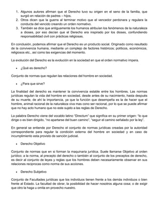 1. Algunos autores afirman que el Derecho tuvo su origen en el seno de la familia, que
surgió en relación de padres – hijos.
2. Otros dicen que la guerra al terminar motivo que el vencedor perdonara y regulara la
conducta del vencido creando un orden normativo.
3. También se dice que antiguamente los humanos atribuían los fenómenos de la naturaleza
a dioses, por eso decían que el Derecho era inspirado por los dioses, confundiendo
responsabilidad civil con prácticas religiosas.
En conclusión, podemos afirmar que el Derecho es un producto social. Originado como resultado
de la convivencia humana, mediante un complejo de factores históricos; políticos, económicos,
religiosos etc., así como las exigencias del momento.
La evolución del Derecho es la evolución en la sociedad en que el orden normativo impera.
¿Qué es derecho?
Conjunto de normas que regulan las relaciones del hombre en sociedad.
¿Para que sirve?
La finalidad del derecho es mantener la convivencia estable entre los hombres. Las normas
jurídicas regulan la vida del hombre en sociedad, desde antes de su nacimiento, hasta después
de su muerte, de ahí la importancia, ya que la función que desempeña es la de hacer que el
hombre, animal racional de la naturaleza viva mas cono ser racional, por lo que se puede afirmar
que no hay acto humano que no este sujeto a las reglas de Derecho.
La palabra Derecho viene del vocablo latino “Directum” que significa en su primer origen: “lo que
dirige o es bien dirigido, “no apartarse del buen camino”, “seguir el camino señalado por la ley”.
En general se entiende por Derecho el conjunto de normas jurídicas creadas por la autoridad
correspondiente para regular la condición externa del hombre en sociedad y en caso de
incumplimiento esta provisto de sanción judicial.
Derecho Objetivo
Conjunto de normas que en si forman la maquinaria jurídica. Suele llamarse Objetivo al orden
jurídico; a la norma, al precepto del derecho o también al conjunto de los preceptos de derecho,
es decir al conjunto de leyes y reglas que los hombres deben necesariamente observar en sus
relaciones reciprocas como norma de sus acciones.
Derecho Subjetivo
Conjunto de Facultades jurídicas que los individuos tienen frente a los demás individuos o bien
frente al Estado. La facultad de obrar, la posibilidad de hacer nosotros alguna cosa; o de exigir
que otro la haga u omita en provecho nuestro.
 
