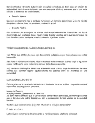 Derecho Objetivo y Derecho Subjetivo son preceptos correlativos, es decir, están en relación de
reciprocidad, tan íntimamente ligado, que uno presupone al otro y viceversa, por lo que seria
absurdo la existencia del uno sin el otro.
Derecho Vigente
Es aquel que realmente rige la conducta humana en un momento determinado y que no ha sido
derogado por lo que dicen los autores es un derecho actual.
Derecho Positivo
Esta constituido por el conjunto de normas jurídicas que realmente se observan en una época
determinada, aun en el caso de que hayan dejado de estar vigentes; por lo cual se afirma que no
todo derecho positivo es vigente; mas todo derecho vigente es positivo.
TENDENCIAS SOBRE EL NACIMIENTO DEL DERECHO:
1ra) Afirma que el Derecho nace con las primera civilizaciones por mas antiguas que estas
hayan sido.
2da) Para el marxismo el derecho nace en la etapa de la civilización cuando surge la figura del
estado y el Derecho como instrumento opresor de la clase desposeída.
3ra) Tendencia Sociológica: Afirma que el Derecho nace cuando surge la necesidad de crear
normas que permitan repartir equitativamente los deberes entre los miembros de una
comunidad.
EVOLUCIÓN DEL DERECHO:
Es innegable que el derecho ha evolucionado, basta con hacer un análisis comparativo entre el
Derecho de épocas pasadas y el actual.
Muerte del Derecho
Nos preguntamos, ¿puede morir el Derecho?
Así como hemos afirmado que el Derecho nace con la vida en comunidad, así mismo pensamos
que el derecho solo podría desaparecer con la desaparición de todo vestigio de la sociedad
humana.
“Factores que han intervenido o que han influido en la evolución del Derecho”
El factor económico
La Revolución Industrial, la diferencia entre la Roma campesina y la Roma comercial.
 