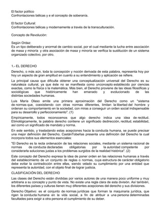 El factor político
Confrontaciones bélicas y e el concepto de soberanía.
El factor Cultural:
Confrontaciones bélicas y modernamente a través de la transculturación.
Concepto de Revolución:
Según Ordaz:
Es un tipo deliberado y anormal de cambio social, por el cual mediante la lucha entre asociación
de masa y minoría y otra asociación de masa y minoría se verifica la sustitución de un sistema
organizado colectivo, por otro.
1.- EL DERECHO
Derecho, o más aún, toda la concepción y noción derivada de esta palabra, representa hoy por
hoy un aspecto de gran amplitud en cuanto a su entendimiento y aplicación se refiere.
La principal causa que dificulta obtener una conceptualización universal del Derecho es su
naturaleza cultural, ya que éste no se manifiesta como unconcepto establecido por ciencias
exactas, como la física o la matemática. Más bien, el Derecho proviene de las ideas filosóficas y
sociológicas que históricamente han emanado y evolucionado de las
distintas sociedades humanas.
Luis María Olaso emite una primera aproximación del Derecho como un "sistema
de normas que, coexistiendo con otras normas diferentes, limitan la libertad del hombre y
ordenan su comportamiento en la sociedad, con miras a conseguir un orden social indispensable
para su desarrollo y perfeccionamiento". (1)
Empíricamente, todos reconocemos que algo derecho indica una idea de rectitud.
Etimológicamente, la palabra derecho contiene un significado dedirección, rectitud, estabilidad,
así como un significado de mandato y norma.
En este sentido, y trasladando estas acepciones hacia la conducta humana, se puede precisar
una mejor definición del Derecho. CastánTobeñas presenta una definición del Derecho la cual
incorpora todos sus elementos esenciales:
"El Derecho es la recta ordenación de las relaciones sociales, mediante un sistema racional de
normas de conducta declaradas obligatorias por la autoridad competente por
considerarla soluciones justas a los problemas surgidos de la realidad histórica". (2)
Este concepto del Derecho expresa la idea de poner orden en las relaciones humanas a través
del establecimiento de un conjunto de reglas o normas, cuya estructura de carácter obligatorio
debe evitar la contradicción entre ellas, siendo velado su cumplimiento por una entidad que
representa la autoridad, con el objeto final de lograr justicia.
CLASIFICACIÓN DEL DERECHO
Las clases del Derecho están divididas por varios autores de una manera poco uniforme y muy
arbitraria a su concepto y punto de vista. No existe una regla clara de esta división. Así también,
los diferentes países y culturas tienen muy diferentes acepciones del derecho y sus divisiones.
Derecho Objetivo: es el conjunto de normas jurídicas que forman la maquinaria jurídica, que
rigen la conducta humana en la vida social, a fin de atribuir a una persona determinadas
facultades para exigir a otra persona el cumplimiento de su deber.
 