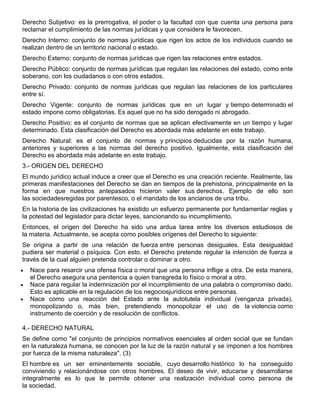 Derecho Subjetivo: es la prerrogativa, el poder o la facultad con que cuenta una persona para
reclamar el cumplimiento de las normas jurídicas y que considera le favorecen.
Derecho Interno: conjunto de normas jurídicas que rigen los actos de los individuos cuando se
realizan dentro de un territorio nacional o estado.
Derecho Externo: conjunto de normas jurídicas que rigen las relaciones entre estados.
Derecho Público: conjunto de normas jurídicas que regulan las relaciones del estado, como ente
soberano, con los ciudadanos o con otros estados.
Derecho Privado: conjunto de normas jurídicas que regulan las relaciones de los particulares
entre sí.
Derecho Vigente: conjunto de normas jurídicas que en un lugar y tiempo determinado el
estado impone como obligatorias. Es aquel que no ha sido derogado ni abrogado.
Derecho Positivo: es el conjunto de normas que se aplican efectivamente en un tiempo y lugar
determinado. Esta clasificación del Derecho es abordada más adelante en este trabajo.
Derecho Natural: es el conjunto de normas y principios deducidas por la razón humana,
anteriores y superiores a las normas del derecho positivo. Igualmente, esta clasificación del
Derecho es abordada más adelante en este trabajo.
3.- ORIGEN DEL DERECHO
El mundo jurídico actual induce a creer que el Derecho es una creación reciente. Realmente, las
primeras manifestaciones del Derecho se dan en tiempos de la prehistoria, principalmente en la
forma en que nuestros antepasados hicieron valer sus derechos. Ejemplo de ello son
las sociedadesregidas por parentesco, o el mandato de los ancianos de una tribu.
En la historia de las civilizaciones ha existido un esfuerzo permanente por fundamentar reglas y
la potestad del legislador para dictar leyes, sancionando su incumplimiento.
Entonces, el origen del Derecho ha sido una ardua tarea entre los diversos estudiosos de
la materia. Actualmente, se acepta como posibles orígenes del Derecho lo siguiente:
Se origina a partir de una relación de fuerza entre personas desiguales. Esta desigualdad
pudiera ser material o psíquica. Con esto, el Derecho pretende regular la intención de fuerza a
través de la cual alguien pretenda controlar o dominar a otro.
Nace para resarcir una ofensa física o moral que una persona inflige a otra. De esta manera,
el Derecho asegura una penitencia a quien transgreda lo físico o moral a otro.
Nace para regular la indemnización por el incumplimiento de una palabra o compromiso dado.
Esto es aplicable en la regulación de los negociosjurídicos entre personas.
Nace como una reacción del Estado ante la autotutela individual (venganza privada),
monopolizando o, más bien, pretendiendo monopolizar el uso de la violencia como
instrumento de coerción y de resolución de conflictos.
4.- DERECHO NATURAL
Se define como "el conjunto de principios normativos esenciales al orden social que se fundan
en la naturaleza humana, se conocen por la luz de la razón natural y se imponen a los hombres
por fuerza de la misma naturaleza". (3)
El hombre es un ser eminentemente sociable, cuyo desarrollo histórico lo ha conseguido
conviviendo y relacionándose con otros hombres. El deseo de vivir, educarse y desarrollarse
integralmente es lo que le permite obtener una realización individual como persona de
la sociedad.
 