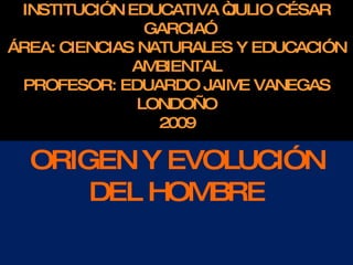 INS TITUC IÓN E DUC ATIVA “J ULIO C É S AR
                      G AR C IA”
ÁR E A: C IE NC IAS NATUR ALE S Y E DUC AC IÓN
                    AMB IE NTAL
  P R OF E S OR : E DUAR DO J AIME VANE G AS
                     LONDOÑO
                        20 0 9

OR IG E N Y E VOLUCIÓN DE L
          HOMB R E
 