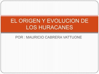 POR : MAURICIO CABRERA VATTUONE
EL ORIGEN Y EVOLUCION DE
LOS HURACANES
 