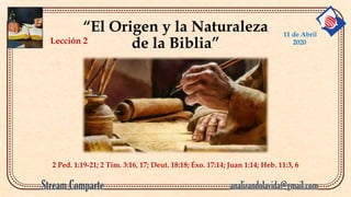 “El Origen y la Naturaleza
de la Biblia”
2 Ped. 1:19-21; 2 Tim. 3:16, 17; Deut. 18:18; Éxo. 17:14; Juan 1:14; Heb. 11:3, 6
Lección 2
11 de Abril
2020
 
