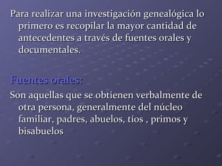 Para realizar una investigación genealógica lo primero es recopilar la mayor cantidad de antecedentes a través de fuentes orales y documentales. Fuentes orales: Son aquellas que se obtienen verbalmente de otra persona, generalmente del núcleo familiar, padres, abuelos, tíos , primos y bisabuelos 