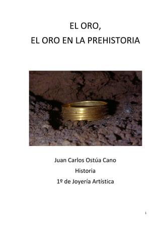 EL	
  ORO,	
  
       EL	
  ORO	
  EN	
  LA	
  PREHISTORIA	
  
                                 	
  
                                 	
  
                                 	
  




                                                       	
  
                                 	
  

               Juan	
  Carlos	
  Ostúa	
  Cano	
  
                           Historia	
  
                1º	
  de	
  Joyería	
  Artística	
  
                                        	
  
                                        	
  
                                        	
  

                                                              1	
  
	
  
 