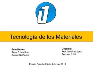 Tecnología de los Materiales
Estudiantes:
Rosa E. Martínez
Auriluz Quiñones
Docente:
Prof. Sandra López
Sección: 2-51
Puerto Cabello 25 de Julio del 2013
 