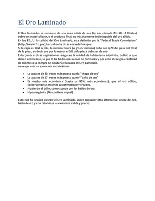 El Oro Laminado
El Oro laminado, se compone de una capa sólida de oro (de por ejemplo 24, 18, 14 Kilates)
sobre un material base, y el producto final, es prácticamente indistinguible del oro sólido.
En los EE.UU. la calidad del Oro Laminado, esta definido por la "Federal Trade Commission"
(http://www.ftc.gov), la cual entre otras cosas define que:
Si la capa es 14kt o más, la minima finura (o grosor mínimo) debe ser 1/20 del peso del total
de la pieza, es decir que por lo menos el 5% de la pieza debe ser de oro.
Esto, junto a otras regulaciones aseguran la calidad de la bisutería adquirida, debido a que
deben certificarse, lo que lo ha hecho merecedor de confianza y por ende atrae gran cantidad
de clientes a la compra de bisutería realizada en Oro Laminado.
Ventajas del Oro Laminado o Gold-filled:
 La capa es de 50 veces más grueso que la "chapa de oro"
 La capa es de 17 veces más grueso que el "baño de oro"
 Es mucho más económico (hasta un 95%, más económico), que el oro sólido,
conservando las mismas características y virtudes.
 No pierde el brillo, como sucede con los baños de oro.
 Hipoalergénico (No contiene níquel)
Esto nos ha llevado a elegir el Oro Laminado, sobre cualquier otra alternativa: chapa de oro,
baño de oro y con relación a su excelente calida y precio.
 