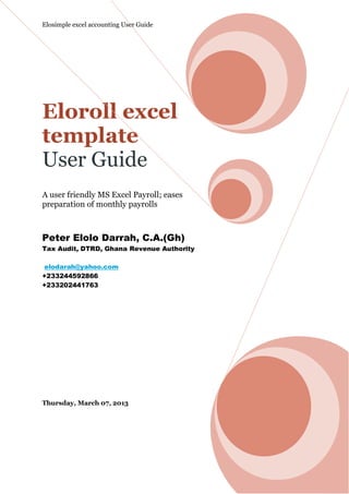 Elosimple excel accounting User Guide




Eloroll excel
template
User Guide
A user friendly MS Excel Payroll; eases
preparation of monthly payrolls



Peter Elolo Darrah, C.A.(Gh)
Tax Audit, DTRD, Ghana Revenue Authority

 elodarah@yahoo.com
+233244592866
+233202441763




Thursday, March 07, 2013
 